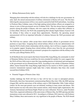 27
 Military Retirement (Early April):
Managing their relationship with the military will also be a challenge for the new government. In
early April, the annual announcement of military retirements in Burma will occur. The first days
following this announcement will be a very sensitive period for both NLD and military. According
to Professor Mary Callahan, many of the high-ranking retired military officers are assigned to or
choose to join civilian government service (Callahan 2016). This has always been an unpopular
practice among the people of Burma, who now expect the military to reduce their influence in
civilian affairs. However, the NLD risks jeopardizing their already fragile balance of power with
the military if they refuse to accept these appointments. Therefore, the upcoming annual
announcement will be an important bellwether of relations between the NLD government and
military.
The NLD has two options: either accept those retired military officers in government service
positions or reject them. Assigning those retired military officers in the new administration will
help the NLD to build a better relationship with the military, but it will have a negative influence
on its popular support. Keeping those retired military officers away from the new government
would damage the new democratic government’s prospects for cooperation with the military in the
next few years (Mong Palatino 2015).
In all likelihood, the recent reports that Senior General Min Aung Hlaing, the commander-in-chief
of Myanmar Defence Services would have his term extended for another five years suggests that
the NLD will have little room to reject this long-standing practice of retirement and reassignment
to the government service (Parameswaran 2016). According to one scholar of Myanmar military
affairs, Senior General Min Aung Hlaing might likely be less reactive to NLD’s pushes, and his
extensive international exposure might make him a better alternative than those who would
succeed him (Callahan 2016).
 Potential Triggers of Protests (June~July)
Another challenge the NLD will have to face will be how to react to anticipated protests.
Historically, there have been protests commemorating Martyrs Day (July 19th), the 8888 uprising
(August 8th), and the anniversary of the military coup in 1988 (September 18th). Under military
control, for the most part protests were not tolerated, resulting in many arrests and abuses. This
harsh reaction was met with outcry from western nations, where human rights organizations, like
Amnesty International and Human Rights Watch are more influential. However, under President
Thein Sein, organized celebrations of the anniversary of Martyrs Day, the 8888 uprising and other
momentous events were allowed in 2013. According to a February 2016 interview with Professor
Mary Callahan, these anniversaries are very significant to the people of Burma. The NLD should
 