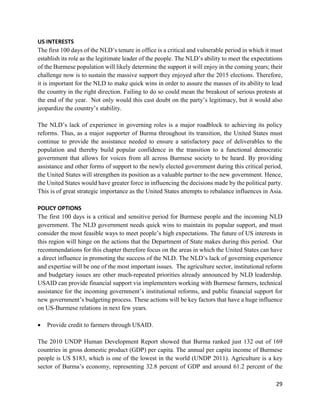 29
US INTERESTS
The first 100 days of the NLD’s tenure in office is a critical and vulnerable period in which it must
establish its role as the legitimate leader of the people. The NLD’s ability to meet the expectations
of the Burmese population will likely determine the support it will enjoy in the coming years; their
challenge now is to sustain the massive support they enjoyed after the 2015 elections. Therefore,
it is important for the NLD to make quick wins in order to assure the masses of its ability to lead
the country in the right direction. Failing to do so could mean the breakout of serious protests at
the end of the year. Not only would this cast doubt on the party’s legitimacy, but it would also
jeopardize the country’s stability.
The NLD’s lack of experience in governing roles is a major roadblock to achieving its policy
reforms. Thus, as a major supporter of Burma throughout its transition, the United States must
continue to provide the assistance needed to ensure a satisfactory pace of deliverables to the
population and thereby build popular confidence in the transition to a functional democratic
government that allows for voices from all across Burmese society to be heard. By providing
assistance and other forms of support to the newly elected government during this critical period,
the United States will strengthen its position as a valuable partner to the new government. Hence,
the United States would have greater force in influencing the decisions made by the political party.
This is of great strategic importance as the United States attempts to rebalance influences in Asia.
POLICY OPTIONS
The first 100 days is a critical and sensitive period for Burmese people and the incoming NLD
government. The NLD government needs quick wins to maintain its popular support, and must
consider the most feasible ways to meet people’s high expectations. The future of US interests in
this region will hinge on the actions that the Department of State makes during this period. Our
recommendations for this chapter therefore focus on the areas in which the United States can have
a direct influence in promoting the success of the NLD. The NLD’s lack of governing experience
and expertise will be one of the most important issues. The agriculture sector, institutional reform
and budgetary issues are other much-repeated priorities already announced by NLD leadership.
USAID can provide financial support via implementers working with Burmese farmers, technical
assistance for the incoming government’s institutional reforms, and public financial support for
new government’s budgeting process. These actions will be key factors that have a huge influence
on US-Burmese relations in next few years.
 Provide credit to farmers through USAID.
The 2010 UNDP Human Development Report showed that Burma ranked just 132 out of 169
countries in gross domestic product (GDP) per capita. The annual per capita income of Burmese
people is US $183, which is one of the lowest in the world (UNDP 2011). Agriculture is a key
sector of Burma’s economy, representing 32.8 percent of GDP and around 61.2 percent of the
 