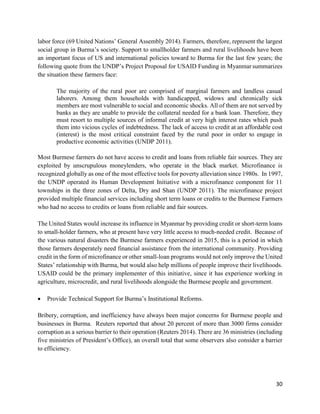 30
labor force (69 United Nations’ General Assembly 2014). Farmers, therefore, represent the largest
social group in Burma’s society. Support to smallholder farmers and rural livelihoods have been
an important focus of US and international policies toward to Burma for the last few years; the
following quote from the UNDP’s Project Proposal for USAID Funding in Myanmar summarizes
the situation these farmers face:
The majority of the rural poor are comprised of marginal farmers and landless casual
laborers. Among them households with handicapped, widows and chronically sick
members are most vulnerable to social and economic shocks. All of them are not served by
banks as they are unable to provide the collateral needed for a bank loan. Therefore, they
must resort to multiple sources of informal credit at very high interest rates which push
them into vicious cycles of indebtedness. The lack of access to credit at an affordable cost
(interest) is the most critical constraint faced by the rural poor in order to engage in
productive economic activities (UNDP 2011).
Most Burmese farmers do not have access to credit and loans from reliable fair sources. They are
exploited by unscrupulous moneylenders, who operate in the black market. Microfinance is
recognized globally as one of the most effective tools for poverty alleviation since 1980s. In 1997,
the UNDP operated its Human Development Initiative with a microfinance component for 11
townships in the three zones of Delta, Dry and Shan (UNDP 2011). The microfinance project
provided multiple financial services including short term loans or credits to the Burmese Farmers
who had no access to credits or loans from reliable and fair sources.
The United States would increase its influence in Myanmar by providing credit or short-term loans
to small-holder farmers, who at present have very little access to much-needed credit. Because of
the various natural disasters the Burmese farmers experienced in 2015, this is a period in which
those farmers desperately need financial assistance from the international community. Providing
credit in the form of microfinance or other small-loan programs would not only improve the United
States’ relationship with Burma, but would also help millions of people improve their livelihoods.
USAID could be the primary implementer of this initiative, since it has experience working in
agriculture, microcredit, and rural livelihoods alongside the Burmese people and government.
 Provide Technical Support for Burma’s Institutional Reforms.
Bribery, corruption, and inefficiency have always been major concerns for Burmese people and
businesses in Burma. Reuters reported that about 20 percent of more than 3000 firms consider
corruption as a serious barrier to their operation (Reuters 2014). There are 36 ministries (including
five ministries of President’s Office), an overall total that some observers also consider a barrier
to efficiency.
 