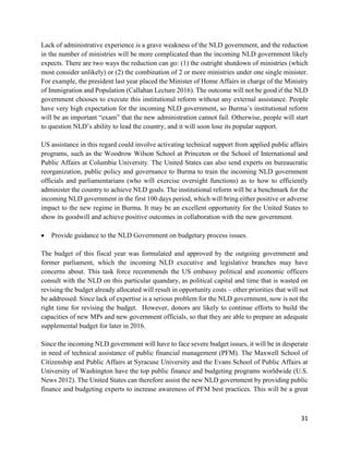 31
Lack of administrative experience is a grave weakness of the NLD government, and the reduction
in the number of ministries will be more complicated than the incoming NLD government likely
expects. There are two ways the reduction can go: (1) the outright shutdown of ministries (which
most consider unlikely) or (2) the combination of 2 or more ministries under one single minister.
For example, the president last year placed the Minister of Home Affairs in charge of the Ministry
of Immigration and Population (Callahan Lecture 2016). The outcome will not be good if the NLD
government chooses to execute this institutional reform without any external assistance. People
have very high expectation for the incoming NLD government, so Burma’s institutional reform
will be an important “exam” that the new administration cannot fail. Otherwise, people will start
to question NLD’s ability to lead the country, and it will soon lose its popular support.
US assistance in this regard could involve activating technical support from applied public affairs
programs, such as the Woodrow Wilson School at Princeton or the School of International and
Public Affairs at Columbia University. The United States can also send experts on bureaucratic
reorganization, public policy and governance to Burma to train the incoming NLD government
officials and parliamentarians (who will exercise oversight functions) as to how to efficiently
administer the country to achieve NLD goals. The institutional reform will be a benchmark for the
incoming NLD government in the first 100 days period, which will bring either positive or adverse
impact to the new regime in Burma. It may be an excellent opportunity for the United States to
show its goodwill and achieve positive outcomes in collaboration with the new government.
 Provide guidance to the NLD Government on budgetary process issues.
The budget of this fiscal year was formulated and approved by the outgoing government and
former parliament, which the incoming NLD executive and legislative branches may have
concerns about. This task force recommends the US embassy political and economic officers
consult with the NLD on this particular quandary, as political capital and time that is wasted on
revising the budget already allocated will result in opportunity costs – other priorities that will not
be addressed. Since lack of expertise is a serious problem for the NLD government, now is not the
right time for revising the budget. However, donors are likely to continue efforts to build the
capacities of new MPs and new government officials, so that they are able to prepare an adequate
supplemental budget for later in 2016.
Since the incoming NLD government will have to face severe budget issues, it will be in desperate
in need of technical assistance of public financial management (PFM). The Maxwell School of
Citizenship and Public Affairs at Syracuse University and the Evans School of Public Affairs at
University of Washington have the top public finance and budgeting programs worldwide (U.S.
News 2012). The United States can therefore assist the new NLD government by providing public
finance and budgeting experts to increase awareness of PFM best practices. This will be a great
 