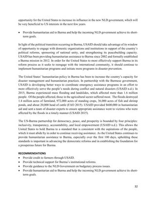 32
opportunity for the United States to increase its influence in the new NLD government, which will
be very beneficial to US interests in the next few years.
 Provide humanitarian aid to Burma and help the incoming NLD government achieve its short-
term goals.
In light of the political transition occurring in Burma, USAID should take advantage of its window
of opportunity to engage with domestic organizations and institutions in support of the country’s
political reforms, sponsoring of national unity, and strengthening its peacebuilding capacity.
USAID has been providing humanitarian assistance to Burma since 2002 and formally established
a Burma mission in 2012. In order for the United States to more effectively support Burma in its
reform process as it seeks to reengage with the international community, it should continue to
implement humanitarian programs and initiate more programs in disaster prevention.
The United States’ humanitarian policy in Burma has been to increase the country’s capacity for
disaster management and humanitarian practices. In partnership with the Burmese government,
USAID is developing better ways to coordinate emergency assistance programs in an effort to
more effectively serve the people’s needs during conflict and natural disasters (USAID n.d.). In
2015, Burma experienced mass flooding and landslides, which affected more than 1.6 million
people. Of the people affected, those in the agricultural sector suffered most. The floods destroyed
1.4 million acres of farmland, 972,000 acres of standing crops, 36,000 acres of fish and shrimp
ponds, and about 20,000 head of cattle (FAO 2015). USAID provided $600,000 in humanitarian
aid and sent a team of disaster experts to ensure appropriate assistance went to victims who were
affected by the floods in a timely manner (USAID 2015).
The US-Burma partnership for democracy, peace, and prosperity is bounded by four principles:
inclusivity, transparency, accountability, and local empowerment (USAID n.d.). This allows the
United States to hold Burma to a standard that is consistent with the aspirations of the people,
which it must abide by in order to continue receiving assistance. As the United States continues to
provide humanitarian assistance to Burma, especially over the first 100 days, upholding these
standards is important in advancing the democratic reforms and in establishing the foundation for
a prosperous future for Burma.
RECOMMENDATIONS
 Provide credit to farmers through USAID.
 Provide technical support for Burma’s institutional reforms.
 Provide guidance to the NLD Government on budgetary process issues.
 Provide humanitarian aid to Burma and help the incoming NLD government achieve its short-
term goals.
 