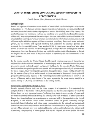 33
CHAPTER THREE: ETHNIC CONFLICT AND SECURITY THROUGH THE
PEACE PROCESS
Camille Sasson, Cherryl Isberto, and Nicole Shermer
INTRODUCTION
Burma has experienced more than seven decades of armed ethnic conflict dating back to before its
independence in 1948. Periodic attempts at peace negotiations between the government and armed
anti-state groups have met with varying degrees of success, but in many areas of the country, the
conflict has raged on. Continuous violence and instability have resulted in hundreds of thousands
of internally displaced persons (IDPs) and refugees since the early 1980s, in the continuation of a
drug trade that is unresponsive to government and international efforts to eradicate it, in a myriad
of human rights violations against civilians committed by military forces and armed anti-state
groups, and in domestic and regional instability that jeopardizes the country’s political and
economic development (Myanmar Peace Monitor 2016). In recent years, steps have been taken
toward a nationwide ceasefire and launching political dialogue between armed groups and the
government. However, the recent elections and political transition could either threaten to disrupt
the progress that has been made, or they could present an opportunity for new commitments to the
peace process.
In the coming months, the United States should expand existing programs of humanitarian
assistance to conflict-affected communities as well as engage with all parties involved in the peace
process to provide technical support and capacity-building. In this way, the United States can
facilitate and encourage dialogue between parties, while respecting the internally-driven nature of
the peace process. Trust building and negotiations through the peace process will be critical, both
for the success of the political and economic reforms underway in Burma and for the potential
prosperity of the country. Because of the central importance of the conflict and its impact on all
sectors of Burman society, this chapter of the report argues that the peace process should be a
central priority of US policy toward Burma in the coming months.
History of the Conflict and Attempts at Peace
In order to craft effective policy on the peace process, it is important to first understand the
complex history of the internal conflict, the main actors, and the most pressing areas in which the
United States can have a positive impact. Conflicting ideas about the concentration of power and
the formula for representation of identity and territory have been at the root of ethnic conflict in
Burma since its anti-colonial movement neared an agreement with its former colonizer, the United
Kingdom, in the mid-late 1940s. Ethnic minorities called for greater autonomy through
territorially-based federalism and ethnic-based representation in the national and subnational
institutions; the central-based Burman political leaders, later embodied in the government, insisted
on unity. Many attempts have been made to address the violent conflicts between the military and
a constantly changing array of armed groups over the last 70 years, but to the present day none
 