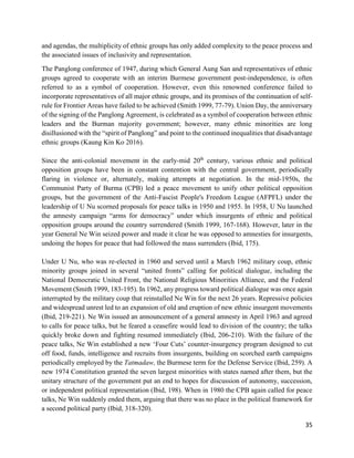 35
and agendas, the multiplicity of ethnic groups has only added complexity to the peace process and
the associated issues of inclusivity and representation.
The Panglong conference of 1947, during which General Aung San and representatives of ethnic
groups agreed to cooperate with an interim Burmese government post-independence, is often
referred to as a symbol of cooperation. However, even this renowned conference failed to
incorporate representatives of all major ethnic groups, and its promises of the continuation of self-
rule for Frontier Areas have failed to be achieved (Smith 1999, 77-79). Union Day, the anniversary
of the signing of the Panglong Agreement, is celebrated as a symbol of cooperation between ethnic
leaders and the Burman majority government; however, many ethnic minorities are long
disillusioned with the “spirit of Panglong” and point to the continued inequalities that disadvantage
ethnic groups (Kaung Kin Ko 2016).
Since the anti-colonial movement in the early-mid 20th
century, various ethnic and political
opposition groups have been in constant contention with the central government, periodically
flaring in violence or, alternately, making attempts at negotiation. In the mid-1950s, the
Communist Party of Burma (CPB) led a peace movement to unify other political opposition
groups, but the government of the Anti-Fascist People's Freedom League (AFPFL) under the
leadership of U Nu scorned proposals for peace talks in 1950 and 1955. In 1958, U Nu launched
the amnesty campaign “arms for democracy” under which insurgents of ethnic and political
opposition groups around the country surrendered (Smith 1999, 167-168). However, later in the
year General Ne Win seized power and made it clear he was opposed to amnesties for insurgents,
undoing the hopes for peace that had followed the mass surrenders (Ibid, 175).
Under U Nu, who was re-elected in 1960 and served until a March 1962 military coup, ethnic
minority groups joined in several “united fronts” calling for political dialogue, including the
National Democratic United Front, the National Religious Minorities Alliance, and the Federal
Movement (Smith 1999, 183-195). In 1962, any progress toward political dialogue was once again
interrupted by the military coup that reinstalled Ne Win for the next 26 years. Repressive policies
and widespread unrest led to an expansion of old and eruption of new ethnic insurgent movements
(Ibid, 219-221). Ne Win issued an announcement of a general amnesty in April 1963 and agreed
to calls for peace talks, but he feared a ceasefire would lead to division of the country; the talks
quickly broke down and fighting resumed immediately (Ibid, 206-210). With the failure of the
peace talks, Ne Win established a new ‘Four Cuts’ counter-insurgency program designed to cut
off food, funds, intelligence and recruits from insurgents, building on scorched earth campaigns
periodically employed by the Tatmadaw, the Burmese term for the Defense Service (Ibid, 259). A
new 1974 Constitution granted the seven largest minorities with states named after them, but the
unitary structure of the government put an end to hopes for discussion of autonomy, succession,
or independent political representation (Ibid, 198). When in 1980 the CPB again called for peace
talks, Ne Win suddenly ended them, arguing that there was no place in the political framework for
a second political party (Ibid, 318-320).
 