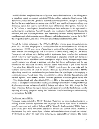 36
The 1990 elections brought another wave of political upheaval and confusion. After seizing power
to crackdown on anti-government protests in 1988, the military regime, the State Law and Order
Restoration Council (SLORC), promised multiparty democratic elections. Though its leader Aung
San Suu Kyi was under house arrest at the time, the NLD won handily with an anti-military, pro-
democracy agenda that received support from many of the larger ethnic parties. However, the
SLORC refused to transfer power, instead declaring the intent to involve elected representatives
and their parties in a National Assembly to draft a new constitution (Tonkin 2007). Despite this
confusion, the 1990 elections presented a new opportunity for ethnic minority representation as
candidates sought ethnic minority support. However, political relationships between the SLORC,
the new political parties, and armed opposition remained unclear (Smith 1999, 384).
Through the political turbulence of the 1990s, SLORC allowed some space for negotiations and
peace talks, and there was progress in reaching ceasefires and truces between the military and
armed groups. 1989-90 saw a wave of ceasefires in northeast Burma between the military and
ethnic and anti-state armed groups, such as the United Wa State Party (UWSP) and CPB forces.
Though more of military truces lacking political agreements, these ceasefires had a dramatic
impact on the war-weary country. Active combat ended in large areas of north-east Burma and
many ceasefire leaders joined in economic development projects. Setting an important precedent,
ceasefire groups were allowed to continue controlling their forces and territory until the new
constitution was introduced and ethnic minority leaders were invited to join in the National
Convention (Ibid, 440-441). Again, in 1992, SLORC created space for peace talks with the
unilateral announcement of a halt to military offensives, but obstacles remained as SLORC
rejected any international mediation and required ceasefires to be agreed upon before engaging in
political discussion. Though many ethnic opposition forces entered into talks, they each came with
different agendas. While SLORC reached ceasefire agreements with some groups in the mid-
1990s, fighting flared with others (Smith 1999, 444-446). In this period many groups saw the
process to lasting reconciliation as first reaching ceasefire agreements before building trust through
development schemes and eventual political dialogue and reform (Ibid, 450); though the final
stages of political dialogue have yet to be reached, the peace process today has followed a similar
trajectory, with many groups still hoping for a nationwide ceasefire and dialogue with the military
government and the NLD.
The Current State of Affairs
The peace process initiated in 2011 by President Thein Sein has seen significant progress in
securing bilateral ceasefire agreements with 14 groups and in the move toward a nationwide
ceasefire agreement and political dialogue (MPM “Ceasefire Implementation” 2016). Even as
gains toward peace have been made, deep-rooted tensions and distrust remain. Problems of
displacement, drug trade, human rights violations and instability continue to impair the country’s
development and ability to reach open, inclusive, and accountable governance. The current
 