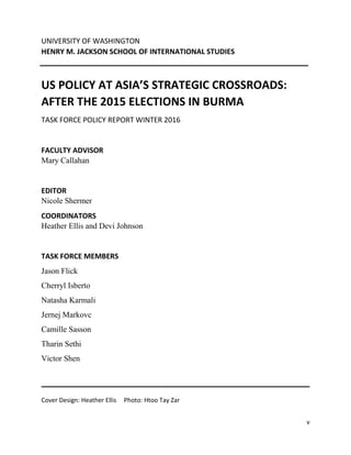 v
UNIVERSITY OF WASHINGTON
HENRY M. JACKSON SCHOOL OF INTERNATIONAL STUDIES
US POLICY AT ASIA’S STRATEGIC CROSSROADS:
AFTER THE 2015 ELECTIONS IN BURMA
TASK FORCE POLICY REPORT WINTER 2016
FACULTY ADVISOR
Mary Callahan
EDITOR
Nicole Shermer
COORDINATORS
Heather Ellis and Devi Johnson
TASK FORCE MEMBERS
Jason Flick
Cherryl Isberto
Natasha Karmali
Jernej Markovc
Camille Sasson
Tharin Sethi
Victor Shen
Cover Design: Heather Ellis Photo: Htoo Tay Zar
 