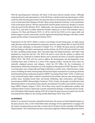 40
With the upcoming power transition, the future of the peace process remains unsure. Although
Aung San Suu Kyi and representatives of the NLD have said that achieving internal peace will be
a priority of the incoming government, her party has taken no firm position on the ceasefire process
so far or what form future dialogue will take. Many remain skeptical of Suu Kyi’s real commitment
to the current peace process. She has expressed the need for greater inclusivity, though it is unclear
what she meant by this (Reuters 2016). Additionally, she expressed dissatisfaction with the terms
of the NCA, and chose to neither attend the October signing nor to have NLD attendees sign as
witnesses (Ye Mon and Dinmore 2015). It will be vital for the NLD to revive peace talks and
further progress toward a nationwide ceasefire agreement and political dialogue with ethnic armed
groups and the military (Transnational Institute 2015).
Expectations for the NLD’s ability to achieve real change toward lasting peace are high among
many Burmans and in the international community; however, upon taking office in April, the NLD
will face many challenges as discussed in Chapter Two. To further the peace process and begin
political dialogue with ethnic armed groups and the military, the NLD will need to build trust with
all sides, including armed groups, their associated legal and illegal businesses, and others long
disdained by Aung San Suu Kyi. The NLD will need to work with the military to address the
fighting that has continued in northern Burma and to promote the terms of ceasefire agreements
(Myint 2015). The NLD will also need to address the humanitarian and developmental crises
wracking many areas of Burma as a result of the ongoing conflict. Among the main issues are
internally displaced persons and refugees, which the UN Office for the Coordination of
Humanitarian Affairs has estimated to be in the hundreds of thousands (USAID “Myanmar” 2016).
A second major issue is drug trade and illegal trafficking in conflict areas, which has been a major
source of funding for ethnic armed groups and has been largely unresponsive to recent government
and international drug eradication programs (MPM “Increasing Drug Trade” 2016). A third issue
is the continued human rights violations committed by the military and non-state armed groups in
conflict areas, including forced labor and human trafficking, land confiscation, and religious
discrimination (MPM “Human Rights Violations” 2016). Finally, the decades of conflict have had
detrimental effects on the political and economic development of conflict areas and the country at
large (MPM “Negative Impacts” 2016). All of these issues need to be addressed in tandem with
continued efforts toward a nationwide ceasefire and political dialogue. Continued and new break-
outs of hostilities following the signing of the NCA make the peace process an urgent issue for the
incoming NLD to address in the coming months (MacGregor 2016; Gray 2016).
US INTERESTS
Burma is in a period of economic and political transition, the success of which depends largely on
the peace process; thus, as the United States takes advantage of new opportunities to engage with
the country, the peace process must take a central role in US policy for the remainder of the Obama
Administration. The United States has been a prominent supporter of Burma throughout the reform
 
