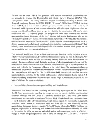 44
For the last 30 years, USAID has partnered with various international organizations and
governments to produce the Demographic and Health Surveys Program (USAID “The
Demographic” 2016). One survey under this program is currently underway in Burma, with
fieldwork continuing through April 2016 (USAID “Myanmar” 2016). Since USAID is the lead
donor to DHS, it is in a position to effectively emphasize the importance and sensitivity of
Household and Respondent Characteristics information, which includes religion and ethnicity,
among other identifiers. Many ethnic groups have felt that the classification of Burma’s ethnic
nationalities into 135 separate groups has marginalized both their identities and national
representation (Burma Campaign UK 2014, 5). Groups such as the Kuki people, who are not
officially recognized, have expressed concern at their exclusion (Moe Myint 2016); this remains a
contentious issue for the non-ceasefire-signatory group, the Kuki National Organization (KUKI).
A more accurate and conflict-sensitive methodology which allows participants to self-identify their
ethnicity could contribute to trust-building and reduce the tensions between ethnic groups and the
government that have been a cause of violence.
This approach would have certain political repercussions, but they can be mitigated with an
effective public relations strategy. By far the most marginalized group has been the Rohingya. Any
survey that identifies them as such risks inciting existing ethnic and racial tensions from the
majority Burman population which denies the existence of a Rohingya ethnicity. However, if the
survey results include the self-identification caveat, many would recognize the designation is not
actual policy of either the Government of Burma or the United States. The results would also help
international organizations and CSOs determine a more accurate distribution of ethnic populations
for a more effective delivery of aid. The 2016 Myanmar DHS survey should therefore take these
recommendations into mind for the content and manner of data they release. If done well, a DHS
survey could bring more reliable evidence to bear upon a range of policies and processes, not the
least of which are the peace negotiations.
 Increase bilateral commitments to peacebuilding activities in Burma.
Since the NLD is inexperienced at organizing and maintaining a peace process, the United States
should focus commitments regarding the peace process on capacity-building and technical
assistance through both the Office of Transition Initiatives (OTI) and local CSO partner
organizations working on the ground. As of October 2014, USAID had already committed a total
of $23.5 million to OTI’s activities in Burma, which include support for civil society engagement,
increasing public access to information about the peace process, and promoting national
reconciliation through an “inclusive identity” (USAID “Burma Infographic” 2014). The Kann Let
program, implemented in partnership with the DAI international development company, has aimed
to “strengthen the skills and provide tools civil society and government require to effectively
engage in reform and peace processes” and is set to run through 2016 (DAI 2016). The United
 