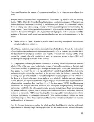 45
States should evaluate the success of programs such as Kann Let to either renew or refocus their
work.
Renewal and development of such programs should focus on two key priorities: first, on ensuring
that the NLD is able to develop and utilize effective peace negotiations strategies. OTI can provide
technical assistance and capacity-building to assist in this goal. Second, USAID and OTI should
focus on helping local CSOs develop a broader system to educate the general population about the
peace process. These kind of education initiatives will help the public develop a greater vested
interest in the success of the peace talks. Again, the work of programs such as Kann Let should be
assessed to determine which are the most successful and should receive the most resources in the
future.
 Expand the role of USAID in Burma to provide conflict-mediating development assistance and
interethnic education initiatives.
USAID could make real progress in mediating ethnic conflict in Burma through the continuation
of existing initiatives and a commitment to more substantive efforts. However, the role of USAID
has been limited to emergency assistance until recently. With sufficient funding, USAID could
expand the types of vulnerable populations it serves to encompass women, refugees, IDPs, and
other marginalized peoples affected by the conflict.
USAID programs could also play a more effective role in shifting national discourses on faith and
ethnicity. One of the main issues hindering the process of national reconciliation in Burma is lack
of interethnic and interreligious dialogue, which perpetuates negative stereotypes, nationalism, and
hate speech. The country has not been exposed until very recently to globalized ideas of diversity
and minority rights, which also contributes to the acceptance of a discriminatory mentality. The
incoming NLD government needs to realize the importance of changing this discourse. One tool
for doing so is through education-- in particular, a more ethnically inclusive national education
system. Thus far, the importance of mother-tongue-language education has been neglected in favor
of nationalistic curriculum (Pon Nya Mon 2014, 1). For this reason, USAID should encourage
intercultural and bilingual education initiatives, both through its own programming and through
partnerships with NGOs. On a broader diplomatic level, the United States should also encourage
the NLD to undertake exposure tours in other regions that have undertaken multiethnic education
initiatives to increase the NLD’s understanding of the pressing need for national education reform
in Burma. Additionally, USAID should partner with CSOs working to educate civilians and foster
interfaith dialogue in ethnic states, especially in Rhakine State where the conflict between Muslims
and Buddhists is so prominent.
Any development initiatives regarding the ethnic conflict should keep in mind the politics of
representation in how they target certain populations. Aid that addresses basic needs such as food,
 