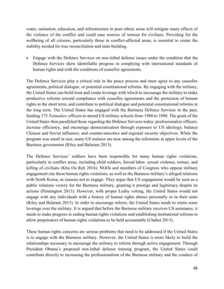 46
water, sanitation, education, and infrastructure in poor ethnic areas will mitigate many effects of
the violence of the conflict and could ease sources of tension for civilians. Providing for the
wellbeing of all citizens, particularly those in conflict-affected areas, is essential to create the
stability needed for true reconciliation and state-building.
 Engage with the Defence Services on non-lethal defense issues under the condition that the
Defence Services show identifiable progress in complying with international standards of
human rights and with the conditions of ceasefire agreements.
The Defence Services play a critical role in the peace process and must agree to any ceasefire
agreements, political dialogue, or potential constitutional reforms. By engaging with the military,
the United States can build trust and create leverage with which to encourage the military to make
productive reforms toward compliance with ceasefire agreements and the protection of human
rights in the short term, and contribute to political dialogue and potential constitutional reforms in
the long term. The United States has engaged with the Burmese Defence Services in the past,
funding 175 Tatmadaw officers to attend US military schools from 1980 to 1988. The goals of the
United States then paralleled those regarding the Defence Services today: professionalize officers,
increase efficiency, and encourage democratization through exposure to US ideology; balance
Chinese and Soviet influence; and counter-narcotics and regional security objectives. While the
program was small in size, many US trainees are now among the reformists at upper levels of the
Burmese government (Riley and Balaram 2013).
The Defence Services’ soldiers have been responsible for many human rights violations,
particularly in conflict areas, including child soldiers, forced labor, sexual violence, torture, and
killing of civilians (Khu Oo Reh 2016). NGOs and members of Congress who oppose military
engagement cite these human rights violations, as well as the Burmese military’s alleged relations
with North Korea, as reasons not to engage. They argue that US engagement would be seen as a
public relations victory for the Burmese military, granting it prestige and legitimacy despite its
actions (Pennington 2013). However, with proper Leahy vetting, the United States would not
engage with any individuals with a history of human rights abuses personally or in their units
(Riley and Balaram 2013). In order to encourage reform, the United States needs to retain some
leverage over the military. It is argued that before the Burmese military receives US assistance, it
needs to make progress in ending human rights violations and establishing institutional reforms to
allow perpetrators of human rights violations to be held accountable (Chabot 2013).
These human rights concerns are serious problems that need to be addressed if the United States
is to engage with the Burmese military. However, the United States is more likely to build the
relationships necessary to encourage the military to reform through active engagement. Through
President Obama’s proposed non-lethal defense training program, the United States could
contribute directly to increasing the professionalism of the Burmese military and the conduct of
 