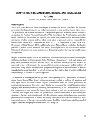 50
CHAPTER FOUR: HUMAN RIGHTS, DIGNITY, AND SUSTAINABLE
FUTURES
Heather Ellis, Camille Sasson, and Nicole Shermer
INTRODUCTION
Since 2011, when President Thein Sein began an unexpected process of reform, the Burmese
government has begun to address and make improvements to long-standing human rights issues.
The government has released as many as 1700 political prisoners according to the Assistance
Association for Political Prisoners Burma (AAPPB), closed down the Press Scrutiny censorship
board, criminalized forced labor, has signed a joint action plan with the United Nations to end the
recruitment of child soldiers, and has taken some action to prosecute citizens responsible for
human rights abuses (U.S. Department of State 2012; U.S. Department of State 2013; U.S.
Department of State “Burma” 2014). Additionally, a new National Land Use Policy that has the
potential to protect farmers and small land holders from displacement has been released and the
Ministry of Information has eased restrictions on domestic journalists allowing increased freedom
of expression.
Despite movements toward reform and subsequent improvements in protections of human rights
in Burma, significant problems remain. As the NLD takes office, abuses by both high ranking and
petty local government officials, military forces, and non-state armed groups will need to be
addressed, or they will jeopardize the success of the transition to democracy and the stability of
the country. Many farmers and non-Bamar groups remain displaced or destitute because of policies
in need of reform, and their ability to actively protest and draw light to their struggle is still limited
despite changes to freedom of expression policies.
The protection of human rights has always been a critical priority for the United States; lack thereof
during Senior General Than Shwe’s military government resulted in multiple US sanctions, and
their repeal should not come without tangible commitments from the current government to
continue making progress. This policy report thus far has encouraged the United States to continue
engaging with Burma economically, militarily, and diplomatically. If the United States is to justify
that engagement, it must ensure that human rights continue to gain more protection and respect.
Therefore, this chapter will address the potential role of the United States in transforming the
structure of Burma’s land rights through USAID, mitigating human rights abuses, and promoting
greater freedom of expression to protect the country’s nascent civil society and democracy. Now
is a critical moment in Burma’s trajectory of progress; should the United States not offer expanded
support for reform, the progress already made risks being lost.
 
