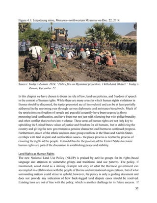 51
Figure 4.1: Letpadaung mine, Monywa--northwestern Myanmar on Dec. 22, 2014.
Source: Today’s Zaman. 2014. “Police fire on Myanmar protesters, 1 killed and 20 hurt.” Today’s
Zaman, December 22.
In this chapter we have chosen to focus on rule of law, land use policies, and freedom of speech
in the context of human rights. While there are many areas in which human rights violations in
Burma should be discussed, the topics presented are all interrelated and can be at least partially
addressed in the upcoming year through various diplomatic and assistance based tools. Much of
the restrictions on freedom of speech and peaceful assembly have been targeted at those
protesting land confiscation, and have been met not just with silencing but with police brutality
and other conflict that evolves into violence. These areas of human rights are not only key to
upholding the United States values of justice and freedom for all humans, but in stabilizing the
country and giving the new government a genuine chance to lead Burma to continued progress.
Furthermore, much of the ethnic and non-state group conflicts in the Shan and Kachin States
overlaps with land dispute and confiscation issues-- the peace process is tied to the process of
ensuring the rights of the people. It should thus be the position of the United States to ensure
human rights are part of the discussion in establishing peace and stability.
Land Rights as Human Rights
The new National Land Use Policy (NLUP) is praised by activist groups for its rights-based
language and attention to vulnerable groups and traditional land use patterns. The policy, if
maintained, could stand as a shining example not only of what the Burmese government can
accomplish in collaboration with the people of Burma and international organizations, but of what
surrounding nations could strive to uphold; however, the policy is only a guiding document and
does not provide any indication of how back-logged land dispute cases should be resolved.
Existing laws are out of line with the policy, which is another challenge to its future success. If
 