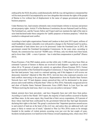 52
embraced by the NLD, the policy could dramatically shift the way old legislation is interpreted but
will be more powerful if accompanied by new laws altogether that reiterate the rights of the people
of Burma to live without fear of displacement in the name of opaque government projects or
business purposes.
Under Burmese law, land remains ultimately state-owned despite reforms to increase and protect
private property rights. Article 37 of the Burmese Constitution, the new National Land Use Policy,
The Farmland Law, and the Vacant, Fallow and Virgin Land Law maintain the right of the state to
seize land declared under those categories for “public purposes or business purposes,” which has
resulted in widespread rural conflict.
According to land rights organizations Namati and Landesa in their joint 2015 report, millions of
small landholders remain vulnerable even with positive changes to the National Land Use policy,
and thousands of land claims have yet to be processed. Under the Farmland Law in 2012, the
government created the Farmland Investigation Commission. In the years since, according to
Namati, the commission has received “30,000 cases. Of these, only two-thirds have been heard,
and in fewer than 1,000 – a mere 4 percent – has it ruled that compensation is justified” (Pearce
2015).
Prasse-Freeman a Yale PhD student, points out that while only 11,000 cases have been filed, an
estimated 5 percent of farmers in Burma are involved in land disputes-- significant in a nation
where 60 to 70 percent of people rely entirely on agriculture (Prasse-Freeman 2015). Former
general and member of the Farmland Investigation Commission, U Aung Thein Lin has expressed
fear that land protests “may result in a national uprising, and if this happens it will reverse our
democratic transition” (Quoted in Min Min 2015). Activists have also expressed concerns over
land conflicts intervening in the peace process. Representatives from the Kachin State Farmers
Network have said “If land disputes remain unresolved they will be detrimental to the peace
process and overall stability of Kachin State” (Thin Lei Win 2016). Nationally recognized activist
and chair of Kachin States National Democratic Force (NDF) Bawk Ja Lum Nyoi has said
“Without resolving the land issue, there’s no way you can achieve real peace” (ibid).
Indeed, protests have been prevalent-- and have frequently been met with force from police.
According to Land in Our Hands’ 2015 report, the majority of land conflicts occurred in Kachin
and Shan states. In the same report, they found that of their survey respondents, 42.9 percent of
those whose land had been confiscated by the government believed they had legal documents
declaring their rights to the land. The group’s conclusion that “Important questions around access
to and control of land are at the heart of the civil war, and unless they are addressed well, real
peace is likely to remain out of reach,” (Quoted in Thin Lei Win 2016) seems to be strongly
founded in the number of violent protests occurring even just over the last couple of years.
Incidents include protests over land lost to the Chinese-owned Letpadaung mine, where since 2012
 