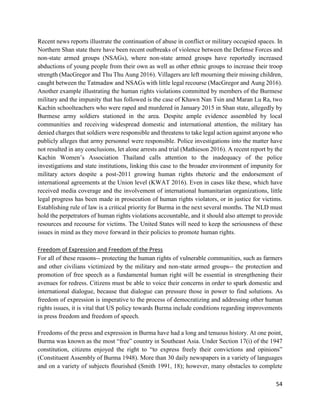 54
Recent news reports illustrate the continuation of abuse in conflict or military occupied spaces. In
Northern Shan state there have been recent outbreaks of violence between the Defense Forces and
non-state armed groups (NSAGs), where non-state armed groups have reportedly increased
abductions of young people from their own as well as other ethnic groups to increase their troop
strength (MacGregor and Thu Thu Aung 2016). Villagers are left mourning their missing children,
caught between the Tatmadaw and NSAGs with little legal recourse (MacGregor and Aung 2016).
Another example illustrating the human rights violations committed by members of the Burmese
military and the impunity that has followed is the case of Khawn Nan Tsin and Maran Lu Ra, two
Kachin schoolteachers who were raped and murdered in January 2015 in Shan state, allegedly by
Burmese army soldiers stationed in the area. Despite ample evidence assembled by local
communities and receiving widespread domestic and international attention, the military has
denied charges that soldiers were responsible and threatens to take legal action against anyone who
publicly alleges that army personnel were responsible. Police investigations into the matter have
not resulted in any conclusions, let alone arrests and trial (Mathieson 2016). A recent report by the
Kachin Women’s Association Thailand calls attention to the inadequacy of the police
investigations and state institutions, linking this case to the broader environment of impunity for
military actors despite a post-2011 growing human rights rhetoric and the endorsement of
international agreements at the Union level (KWAT 2016). Even in cases like these, which have
received media coverage and the involvement of international humanitarian organizations, little
legal progress has been made in prosecution of human rights violators, or in justice for victims.
Establishing rule of law is a critical priority for Burma in the next several months. The NLD must
hold the perpetrators of human rights violations accountable, and it should also attempt to provide
resources and recourse for victims. The United States will need to keep the seriousness of these
issues in mind as they move forward in their policies to promote human rights.
Freedom of Expression and Freedom of the Press
For all of these reasons-- protecting the human rights of vulnerable communities, such as farmers
and other civilians victimized by the military and non-state armed groups-- the protection and
promotion of free speech as a fundamental human right will be essential in strengthening their
avenues for redress. Citizens must be able to voice their concerns in order to spark domestic and
international dialogue, because that dialogue can pressure those in power to find solutions. As
freedom of expression is imperative to the process of democratizing and addressing other human
rights issues, it is vital that US policy towards Burma include conditions regarding improvements
in press freedom and freedom of speech.
Freedoms of the press and expression in Burma have had a long and tenuous history. At one point,
Burma was known as the most “free” country in Southeast Asia. Under Section 17(i) of the 1947
constitution, citizens enjoyed the right to “to express freely their convictions and opinions”
(Constituent Assembly of Burma 1948). More than 30 daily newspapers in a variety of languages
and on a variety of subjects flourished (Smith 1991, 18); however, many obstacles to complete
 