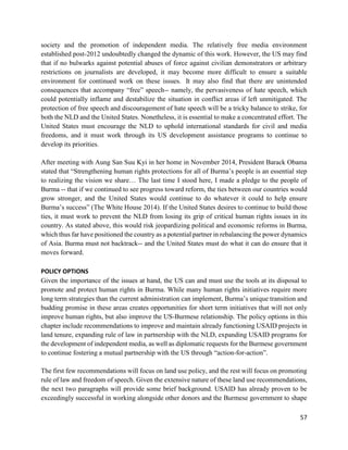 57
society and the promotion of independent media. The relatively free media environment
established post-2012 undoubtedly changed the dynamic of this work. However, the US may find
that if no bulwarks against potential abuses of force against civilian demonstrators or arbitrary
restrictions on journalists are developed, it may become more difficult to ensure a suitable
environment for continued work on these issues. It may also find that there are unintended
consequences that accompany “free” speech-- namely, the pervasiveness of hate speech, which
could potentially inflame and destabilize the situation in conflict areas if left unmitigated. The
protection of free speech and discouragement of hate speech will be a tricky balance to strike, for
both the NLD and the United States. Nonetheless, it is essential to make a concentrated effort. The
United States must encourage the NLD to uphold international standards for civil and media
freedoms, and it must work through its US development assistance programs to continue to
develop its priorities.
After meeting with Aung San Suu Kyi in her home in November 2014, President Barack Obama
stated that “Strengthening human rights protections for all of Burma’s people is an essential step
to realizing the vision we share… The last time I stood here, I made a pledge to the people of
Burma -- that if we continued to see progress toward reform, the ties between our countries would
grow stronger, and the United States would continue to do whatever it could to help ensure
Burma’s success” (The White House 2014). If the United States desires to continue to build those
ties, it must work to prevent the NLD from losing its grip of critical human rights issues in its
country. As stated above, this would risk jeopardizing political and economic reforms in Burma,
which thus far have positioned the country as a potential partner in rebalancing the power dynamics
of Asia. Burma must not backtrack-- and the United States must do what it can do ensure that it
moves forward.
POLICY OPTIONS
Given the importance of the issues at hand, the US can and must use the tools at its disposal to
promote and protect human rights in Burma. While many human rights initiatives require more
long term strategies than the current administration can implement, Burma’s unique transition and
budding promise in these areas creates opportunities for short term initiatives that will not only
improve human rights, but also improve the US-Burmese relationship. The policy options in this
chapter include recommendations to improve and maintain already functioning USAID projects in
land tenure, expanding rule of law in partnership with the NLD, expanding USAID programs for
the development of independent media, as well as diplomatic requests for the Burmese government
to continue fostering a mutual partnership with the US through “action-for-action”.
The first few recommendations will focus on land use policy, and the rest will focus on promoting
rule of law and freedom of speech. Given the extensive nature of these land use recommendations,
the next two paragraphs will provide some brief background. USAID has already proven to be
exceedingly successful in working alongside other donors and the Burmese government to shape
 
