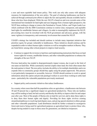 58
a new and more equitable land tenure policy. This work can only take course with adequate
resources for implementation of the new policy. The goal of reducing landlessness can best be
achieved through continued joint efforts to adjust the law and equitably allocate available land to
those who have been displaced. While the new NLUP is based on and even exceeds some of the
international best standards for land rights and uses language from a human rights perspective, the
NLUP does nothing to change or remove the Farmland or Vacant, Fallow, and Virgin Lands Law
which combined with the 2008 Constitution continue to restrict clear, transparent, and equitable
land rights for smallholder farmers and villagers. In order to meaningfully implement the NLUP,
pre-existing laws must be reworked with the NLD government and advocacy groups, with the
same vigilance in transparency and community involvement that created the NLUP.
USAID’s strategy has included and should continue to include many important initiatives that
prioritize equity for groups vulnerable to landlessness. These initiatives should continue and be
expanded in order to reduce human rights violations as well as strengthen markets in Burma. They
are listed below among other critical projects to improve land security.
 Continue to support the revisions to land laws and implementing instructions that focus on land
tenure rights for women, smallholder farmers, and other vulnerable populations to enhance the
strengths of the new NLUP.
Previous land policy has tended to disproportionately impact women, due in part to the limit of
one name on land titles. While customarily married couples share land, this limit often means that
the male partner is listed. The new policy includes the ability to list multiple shareholders and even
expands titles to community groups should they apply using the proper paperwork. This process
is not particularly transparent or accessible, however. USAID should continue to work to spread
information about this option and provide paralegal workers to assist those working to settle land
cases-- particularly the vulnerable populations previously mentioned.
 Support policy and economic initiatives that reduce landlessness.
In a country where more than half the population relies on agriculture, a landlessness rate between
30 and 50 percent has a significant impact on agricultural productivity. Those who are landless
may still be tending to land, but lack security and thereby the ability to improve their lot and output
year after year. Most of the people of Burma rely on land for survival, and to deny these rights is
to deny them their human rights and dignity. Providing for those rights involves creating
streamlined pathways to resolving land dispute cases, and giving special attention to ethnic groups
and other vulnerable populations. Land distribution should be further evaluated to recategorize
forest and reserve being used for agricultural purposes as agricultural land, to protect those who,
despite having tended to crops in those areas for generations, are labeled as trespassers.
 