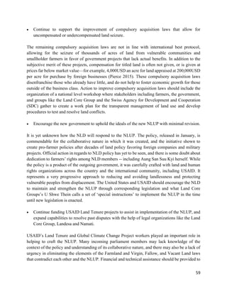 59
 Continue to support the improvement of compulsory acquisition laws that allow for
uncompensated or undercompensated land seizure.
The remaining compulsory acquisition laws are not in line with international best protocol,
allowing for the seizure of thousands of acres of land from vulnerable communities and
smallholder farmers in favor of government projects that lack actual benefits. In addition to the
subjective merit of these projects, compensation for titled land is often not given, or is given at
prices far below market value—for example, 4,000USD an acre for land appraised at 200,000USD
per acre for purchase by foreign businesses (Pierce 2015). These compulsory acquisition laws
disenfranchise those who already have little, and do not help to foster economic growth for those
outside of the business class. Action to improve compulsory acquisition laws should include the
organization of a national level workshop where stakeholders including farmers, the government,
and groups like the Land Core Group and the Swiss Agency for Development and Cooperation
(SDC) gather to create a work plan for the transparent management of land use and develop
procedures to test and resolve land conflicts.
 Encourage the new government to uphold the ideals of the new NLUP with minimal revision.
It is yet unknown how the NLD will respond to the NLUP. The policy, released in January, is
commendable for the collaborative nature in which it was created, and the initiative shown to
create pro-farmer policies after decades of land policy favoring foreign companies and military
projects. Official action in regards to NLD policy has yet to be seen, and there is some doubt about
dedication to farmers’ rights among NLD members -- including Aung San Suu Kyi herself. While
the policy is a product of the outgoing government, it was carefully crafted with land and human
rights organizations across the country and the international community, including USAID. It
represents a very progressive approach to reducing and avoiding landlessness and protecting
vulnerable peoples from displacement. The United States and USAID should encourage the NLD
to maintain and strengthen the NLUP through corresponding legislation and what Land Core
Groups’s U Shwe Thein calls a set of ‘special instructions’ to implement the NLUP in the time
until new legislation is enacted.
 Continue funding USAID Land Tenure projects to assist in implementation of the NLUP, and
expand capabilities to resolve past disputes with the help of legal organizations like the Land
Core Group, Landesa and Namati.
USAID’s Land Tenure and Global Climate Change Project workers played an important role in
helping to craft the NLUP. Many incoming parliament members may lack knowledge of the
context of the policy and understanding of its collaborative nature, and there may also be a lack of
urgency in eliminating the elements of the Farmland and Virgin, Fallow, and Vacant Land laws
that contradict each other and the NLUP. Financial and technical assistance should be provided to
 