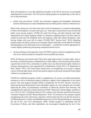 60
draft such legislation in ways that uphold the principles of the NLUP and ensure its meaningful
implementation in rural areas. This will involve making progress in strengthening civilian rule of
law as discussed below.
 Initiate joint government, USAID, and community mapping and Geographic Information
Systems (GIS) projects to create standardized and accessible guides to land use within the year.
Much of the controversy over land comes from a lack of transparency or common understanding
of where the boundaries of certain land types are-- both types of government reserved land and
public versus private property. USAID, the Land Core Group, and other domestic land rights
organizations have begun engaging villages in community mapping projects, but these maps are
created by hand and with landmarks from oral traditions, rather than official boundaries, often
leaving villages with cases still in contest (“USAID TGCC Success Story” 2014). Digitizing
property maps will reduce confusion over boundary disputes and make it more difficult for official
land designations to be obfuscated in favor of land grabs— a method that would be appropriate for
a nation rapidly modernizing and gaining widespread internet access.
 Increase funding to and expand the scope of USAID’s projects aimed at strengthening civilian
rule of law and advocating for transparent and accountable governance.
While the Burmese government under Thein Sein made improvements in human rights, such as
the release of political prisoners, demobilization of child soldiers, and criminalizing forced labor,
a general lack of rule of law, particularly in conflict zones, has allowed human rights violations to
continue and perpetrators to go unpunished (U.S. Department of State 2013; U.S. Department of
State “Burma” 2014). The United States should focus on strengthening civil society to support
victims of human rights abuses and increase judicial capacity to prosecute and punish human rights
violators in a transparent way.
USAID has established programs aimed at strengthening civil society, providing humanitarian
assistance as well as institutional capacity building to support citizen engagement in the reform
process. One such program through USAID, in preparation for the 2015 elections, focused on
improving electoral administration local stakeholder capacity for voter education and oversight,
improving the ability of parliamentary committees to effectively perform their functions, and
strengthening the capacities of political parties (USAID “Democracy, Human Rights, and Rule of
Law” 2013). In 2015, USAID provided over $2.5 million to the Elections and Political Processes
Assistance Program (USAID “Burma (Myanmar)” 2016). The elements of this program targeted
strengthening rule of law and citizens’ education, which remain relevant even after the election as
USAID disbursed $1.2 million and $800,000 respectively in 2015 through funding for “promoting
the rule of law” and “civic participation” (Ibid). Another program, in partnership with the
Government of Burma and other stakeholders, has encouraged strengthening the rule of law
 