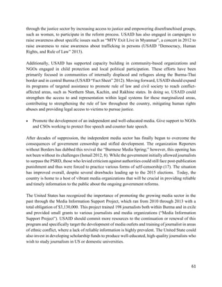 61
through the justice sector by increasing access to justice and empowering disenfranchised groups,
such as women, to participate in the reform process. USAID has also engaged in campaigns to
raise awareness about specific issues such as “MTV Exit Live in Myanmar”, a concert in 2012 to
raise awareness to raise awareness about trafficking in persons (USAID “Democracy, Human
Rights, and Rule of Law” 2013).
Additionally, USAID has supported capacity building in community-based organizations and
NGOs engaged in child protection and local political participation. These efforts have been
primarily focused in communities of internally displaced and refugees along the Burma-Thai
border and in central Burma (USAID “Fact Sheet” 2012). Moving forward, USAID should expand
its programs of targeted assistance to promote rule of law and civil society to reach conflict-
affected areas, such as Northern Shan, Kachin, and Rakhine states. In doing so, USAID could
strengthen the access to and representation within legal systems for these marginalized areas,
contributing to strengthening the rule of law throughout the country, mitigating human rights
abuses and providing legal access to victims to pursue justice.
 Promote the development of an independent and well-educated media. Give support to NGOs
and CSOs working to protect free speech and counter hate speech.
After decades of suppression, the independent media sector has finally begun to overcome the
consequences of government censorship and stifled development. The organization Reporters
without Borders has dubbed this revival the “Burmese Media Spring;” however, this opening has
not been without its challenges (Ismail 2012, 8). While the government initially allowed journalists
to surpass the PSRD, those who levied criticism against authorities could still face post-publication
punishment and thus were forced to practice various forms of self-censorship (17). The situation
has improved overall, despite several drawbacks leading up to the 2015 elections. Today, the
country is home to a host of vibrant media organizations that will be crucial in providing reliable
and timely information to the public about the ongoing government reforms.
The United States has recognized the importance of promoting the growing media sector in the
past through the Media Information Support Project, which ran from 2010 through 2013 with a
total obligation of $3,130,000. This project trained 198 journalists both within Burma and in exile
and provided small grants to various journalists and media organizations (“Media Information
Support Project”). USAID should commit more resources to the continuation or renewal of this
program and specifically target the development of media outlets and training of journalist in areas
of ethnic conflict, where a lack of reliable information is highly prevalent. The United State could
also invest in developing scholarship funds to produce well-educated, high-quality journalists who
wish to study journalism in US or domestic universities.
 