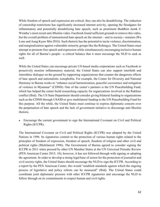 62
While freedom of speech and expression are critical, they can also be destabilizing. The reduction
of censorship restrictions has significantly increased internet activity, opening the floodgates for
inflammatory and potentially destabilizing hate speech, such as prominent Buddhist monk U
Wirathu’s most recent anti-Muslim video. Facebook found sufficient grounds to remove this video,
but the overall problem of unmonitored hate speech on the internet—and in society-- remains (Wa
Lone and Aung Kyaw Min 2016). Such rhetoric has the potential to incite violence, discrimination,
and marginalization against vulnerable minority groups like the Rohingya. The United States must
attempt to promote free speech and expression while simultaneously encouraging inclusive human
rights for all of Burma’s people—a critical balance that it must encourage the NLD to seek as
well.
While the United States can encourage private US-based media corporations such as Facebook to
proactively monitor inflammatory material, the United States can also support interfaith and
interethnic dialogue on the ground by supporting organizations that counter the dangerous effects
of hate speech and nationalistic xenophobia. For example, the Center for Diversity and National
Harmony in Burma works to “enhance social harmonization, peaceful coexistence and mitigation
of violence in Myanmar” (CDNH). One of the center’s partners is the UN Peacebuilding Fund,
which has helped the center build researching capacity for organizations involved in the Rakhine
conflict (Ibid). The US State Department should consider giving bilateral funding to organizations
such as the CDNH through USAID or give multilateral funding to the UN Peacebuilding Fund for
this purpose. All the while, the United States must continue to express diplomatic concern over
the perpetuation of hate speech and the lack of government initiative to discourage anti-Muslim
rhetoric.
 Encourage the current government to sign the International Covenant on Civil and Political
Rights (ICCPR).
The International Covenant on Civil and Political Rights (ICCPR) was adopted by the United
Nations in 1996. Its signatories commit to the protection of various human rights related to the
principles of freedom of expression, freedom of speech, freedom of religion and other civil and
political rights (Multilateral 1996). The Government of Burma agreed to consider signing the
ICCPR in 2011 when pressed by other UN Member States at the UN Universal Periodic Review
(PEN American Center 2015, 10); however, it has not followed through with signing or adopting
the agreement. In order to develop a strong legal base of action for the protection of journalist and
civil society rights, the United States should encourage the NLD to sign the ICCPR. According to
a report by the PEN American Center, this would “establish standards against which the ongoing
process of legislative and policy reform can be measured” (Ibid). The United States could
coordinate joint diplomatic pressure with other ICCPR signatories and encourage the NLD to
follow through on its commitments to respect human and civil rights.
 