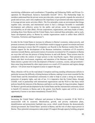 65
maximizing collaboration and coordination (“Expanding and Enhancing Public and Private Co-
operation for Broad-based, Inclusive Sustainable Growth” 2011). The Partnership helps its
members understand that the private sector provides jobs, creates growth, expands the network of
goods and services, and it also emphasizes the importance of government and other organizations
to leverage private sector activities (Ibid.). The five principles create an environment that brings
together state, non-state, and international actors to have a dialogue favorable to sustainable
development and collective action by the public and private sector for transparency and
accountability on all sides (Ibid.). Private corporations, organizations, and many heads of states,
including those from Burma and the United States, have endorsed these principles, and as such,
future development policy in Burma by outside organizations needs to reflect them (OECD
“Countries, Territories and Organisations”).
In order for the United States to increase its influence in Burma’s economy, reduce poverty, and
promote economic development, the United States needs to engage in greater investment and more
strategic planning to ensure that US companies can flourish in the Burmese market (Sun 2014).
Greater support for the development of the Burmese institutions, evaluation of US executive
sanctions towards Burma, and incentivization of economic investment by US companies in Burma
are ways that will ease the process of doing business in and with Burma. These actions must be
considered within the context of major powers in the Asia-Pacific region. Their proximity to
Burma aids their involvement, migration, and saturation of the Burmese market. If the United
States desires a greater role in the development of Burma’s economy, society, and government--
three areas long dominated by other major powers as a result of US sanctions and regime change
policies—US action must be targeted in areas to support that goal.
Many obstacles will lie on the road ahead. Corruption and long standing infrastructure deficits in
particular increase the difficulty of doing business in Burma, making it even more essential for the
United States and the international community to order to help to create a strong tax structure,
protection of property rights, and rule of law. It is imperative that the United States, through
USAID, work in partnership with international organizations and the NLD so that these initial
policies benefit the interests of the Burmese and help to set the stage for long-term plans. Support
for Burma’s growth and development by the United States and the international community serves
to benefit US interests in Burma and in the greater Asia-Pacific region and will be a missed
opportunity if action is not taken immediately (Turnell 2015).
US INTERESTS
Increasing the United States’ influence and presence in Burma is essential. If the NLD is
unsuccessful with its economic liberalization, growth, and poverty eradication plans,
destabilization and protectionist backlash may occur, which would threaten the democratically
elected government, the United States’ position in Burma, and the role of other major powers in
Burma. These potential consequences make proper US support through capacity building, program
 