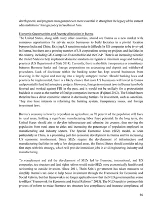66
development, and program management even more essential to strengthen the legacy of the current
administrations’ foreign policy in Southeast Asia.
Economic Opportunities and Poverty Alleviation in Burma
The United States, along with many other countries, should see Burma as a new market with
numerous opportunities for private sector businesses to build factories in a pivotal location
between India and China. Existing US sanctions make it difficult for US companies to be involved
in Burma, but there are a growing number of US corporations setting up projects and facilities in
the country, including GE, Caterpillar, ExxonMobile and the GAP. There is an increasing need for
the United States to help implement domestic standards in regards to minimum wage and banking
practices (US Department of State 2014). Currently, there is also little transparency or consistency
between Burmese banks and foreign corporations on accounting and deposit and withdrawal
procedures. Lack of disclosure within the banking sector has kept several businesses from
investing in the region and moving into a largely untapped market. Should banking laws and
practices be implemented, there is a likely chance that more US businesses will invest in Burma
and potentially fund infrastructure projects. However, foreign investment laws in Burma have both
favored and worked against FDI in the past, and it would not be unlikely for a protectionist
backlash to occur as the number of foreign companies increases (Fujitani 2012). The United States
therefore has a direct economic interest in decreasing barriers for investment, such as sanctions.
They also have interests in reforming the banking system, transparency issues, and foreign
investment laws.
Burma’s economy is heavily dependent on agriculture, as 70 percent of the population still lives
in rural areas, holding a significant manufacturing labor force potential. In the long term, the
United States should aim to develop infrastructure and urbanize the country, thus moving the
population from rural areas to cities and increasing the percentage of population employed in
manufacturing and industry sectors. The Special Economic Zones (SEZ) model, as seen
particularly in China, is a promising path for economic development in Burma and for increasing
US economic involvement. Since SEZs require the development of infrastructure and
manufacturing facilities in only a few designated areas, the United States should consider taking
first steps with this strategy, which will provide immediate jobs in civil engineering, industry and
manufacturing.
To complement and aid the development of SEZs led by Burmese, international, and US
companies, tax structure and land rights reform would make SEZs more economically feasible and
welcoming to outside investors. Since 2011, Thein Sein’s government has taken measures to
simplify Burma’s tax code to help boost investment through the Framework for Economic and
Social Reform, but that framework is no longer applicable now that the NLD government has come
to office (“Framework for Economic and Social Reforms” 2013). The NLD needs to continue this
process of reform to make Burmese tax structure less complicated and increase compliance, of
 