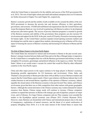 67
which the United States is interested in for the stability and success of the NLD government (Oo
et al. 2015). The role of land rights reform and small and medium enterprises have on US interests
are further discussed in Chapter Two and Chapter Six, respectively.
Burma’s economic growth and the number of jobs available revolve around the ability of the new
NLD government to decrease the poverty rate and increase efficiency in their agriculture,
government, and economy. USAID and multilateral aid organizations like the United Nations and
Asian Development Bank are very involved in partnering with Burma to achieve its development
and poverty alleviation agenda. The success of poverty reduction programs is essential to growth
of the Burmese economy and stability of the government; these programs can also increase US
involvement and support for the NLD. In the past, much of US policy focused on increasing respect
for human rights. As the United States’ position expands toward opening economic markets and
developing laws and the state to support those markets, decreasing poverty in Burma will be a key
aspect of ensuring the success of Burma’s economy and increasing US influence in Burma and the
region.
The Role of Major Powers in the Asia-Pacific Region
The United States has increased its interest and involvement in Burma in the past several years.
Burma’s strategic location between India and China and on the Bay of Bengal makes it imperative
for the United States to strengthen their ties with the Burmese government and military in order to
strengthen US economic, geostrategic and political influence in the region as a whole. The United
States’ failure to act would create a vacuum for control that would be filled by other influential
countries in the Asia-Pacific region.
China and other major powers in the region continue to be large players in Burma’s economy,
threatening possible opportunities for US businesses and involvement. China, India, and
Thailand’s close proximity to Burma provides them with an ability to access Burmese markets and
exports that the United States cannot match. China’s past relations with Burma indicate that it will
conduct business in and around Burma, regardless of the openness of Burma’s economy. Indeed,
arguably the closed nature of the Burmese economy in the past favored Thai, Indian, and Chinese
involvement, given that there was so little competition from other nations with greater geographic
barriers. Although the current downturn in the Chinese economy may weaken demand for natural
resources from Burma, Chinese energy needs will continue to increase. Chinese companies
continue to expand their presence in Burma with strategic gas and oil pipelines, projects on major
rivers, and in February, five large Chinese companies and one Thai company were awarded the
tenders to the Kyaukphyu special economic zone (Plumer 2015; Frontier Myanmar 2016).
However, many Burmese are dissatisfied with Chinese and international projects due to the lack
of transparency, exploitation of natural resources, and the threat of or actual confiscation of
property (Dingding Chen 2016). It is in the main interest of the United States to ensure that
 