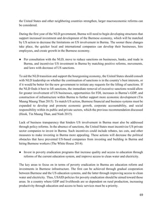 69
the United States and other neighboring countries strengthen, larger macroeconomic reforms can
be considered.
During the first year of the NLD government, Burma will need to begin developing structures that
support increased investment and development of the Burmese economy, which will be matched
by US action to decrease the limitations on US involvement in Burma. The sooner these changes
take place, the quicker local and international companies can develop their businesses, hire
employees, and create growth in the Burmese economy.
● Per consultation with the NLD, move to reduce sanctions on businesses, banks, and trade in
Burma, and incentivize US investment in Burma by matching positive reforms, movements,
and laws with decrease of US sanctions.
To aid the NLD transition and support the bourgeoning economy, the United States should consult
with NLD leadership on whether the continuation of sanctions is in the country’s best interests, or
if it would be better for the new government to initiate any requests for the lifting of sanctions. If
the NLD finds it best to lift sanctions, the immediate removal of executive sanctions would allow
for greater involvement of US businesses, opportunities for FDI, increases in Burma’s GDP, and
construction of infrastructure within Burma to further support more economic development (Tin
Maung Maung Than 2015). To match US action, Burmese financial and business systems must be
expanded to develop and promote economic growth, corporate accountability, and social
responsibility within its public and private sectors, which the previous recommendation discussed
(Hook, Tin Maung Than, and Ninh 2015).
Lack of business transparency that hinders US involvement in Burma must also be addressed
through policy reforms. In the absence of sanctions, the United States must incentivize US private
sector companies to invest in Burma. Such incentives could include rebates, tax cuts, and other
measures to make investing in Burma more appealing. These actions will decrease the political
obstacles that have prevented US-based companies from investing and building in Burma and
hiring Burmese workers (The White House 2014).
● Invest in poverty eradication programs that increase quality and access to education through
reforms of the current education system, and improve access to clean water and electricity.
The key areas to focus on in terms of poverty eradication in Burma are education reform and
investments in Burmese infrastructure. The first can be achieved through gradual cooperation
between Burmese and the US education systems, and the latter through improving access to clean
water and electricity. Thus, USAID policies for poverty eradication should be aimed toward those
areas. In a country where GDP and livelihoods are so dependent on rural production, increasing
productivity through education and access to basic services must be a priority.
 
