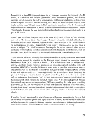 70
Education is an incredibly important sector for any country’s economic development. USAID
should, in cooperation with the new government, other development partners, and bilateral
agencies, provide support to the NLD to initiate reforms for Burmese the education system, which
has been in place since 1962 under the military junta. While full education reform requires years
to plan and take place, US-led training for NLD members on educational policy development and
implementation and the reduction of barriers to education can happen almost immediately. Chapter
Three has also discussed the need for interethnic and mother-tongue language initiatives to be a
part of this reform.
Another tool to achieve this goal could be increased cooperation between US and Burmese
universities. The United States should support domestic universities with federal funding to
incentivize such exchange programs. Burmese students could be invited to the United States for
12-month exchange programs—three months being intensive English courses and nine being a
regular school year. The United States should also recognize that student visa applications are very
costly and complicated and should assist Burmese students financially and technically. Such an
initiative would require very little policy adjustment and would be very easy to implement.
Access to clean water and electricity also are important tools in poverty alleviation. The United
States should commit to investing in the Burmese energy system by supporting Asian
Development Bank (ADB) projects in Burma. ADB’s projects are focused on transportation,
energy, agriculture, natural resources, education, and urban development, including water and
sanitation (ADB 2015). Currently, the Burmese power sector is controlled by a complex network
of eight ministries, and the state still owns and runs many power supply companies (Nam, Rowena
Cham, and Rodelio Halili 2015). Many opportunities for private-public sector partnership to
provide electricity and power in Burma exist, but there are few policies or institutions in place to
officiate and develop that transition (ibid). As such, an expansion of access to on-grid electricity
has not occurred, which remains at a dismal 25 percent (ibid). A decentralized approach through
international nongovernmental organizations (INGOs) to providing electricity seems promising
(Dale and Kyle n.d.). In order to provide efficient and accessible electricity to the rural areas,
USAID should work with other international financial institutions and bilateral aid organizations,
most likely from Japan or Korea, two countries that are highly involved in Burmese development
already.
Expanding Burma’s water and electricity infrastructure will provide resources to the Burmese that
are essential for economic growth and higher standards of living. As the current infrastructure
deficits discourage investment in Burma’s economy, increasing access and developing quality
infrastructure will also promote the United States’ economic interests in the country.
 