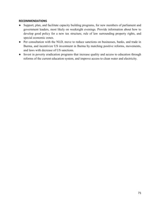 71
RECOMMENDATIONS
● Support, plan, and facilitate capacity building programs, for new members of parliament and
government leaders, most likely on weeknight evenings. Provide information about how to
develop good policy for a new tax structure, rule of law surrounding property rights, and
special economic zones.
● Per consultation with the NLD, move to reduce sanctions on businesses, banks, and trade in
Burma, and incentivize US investment in Burma by matching positive reforms, movements,
and laws with decrease of US sanctions.
● Invest in poverty eradication programs that increase quality and access to education through
reforms of the current education system, and improve access to clean water and electricity.
 