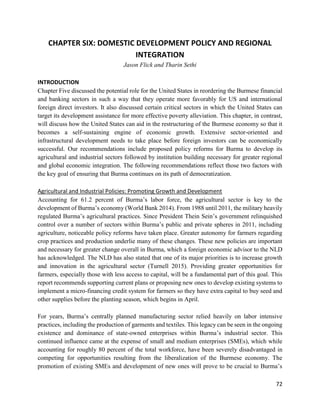 72
CHAPTER SIX: DOMESTIC DEVELOPMENT POLICY AND REGIONAL
INTEGRATION
Jason Flick and Tharin Sethi
INTRODUCTION
Chapter Five discussed the potential role for the United States in reordering the Burmese financial
and banking sectors in such a way that they operate more favorably for US and international
foreign direct investors. It also discussed certain critical sectors in which the United States can
target its development assistance for more effective poverty alleviation. This chapter, in contrast,
will discuss how the United States can aid in the restructuring of the Burmese economy so that it
becomes a self-sustaining engine of economic growth. Extensive sector-oriented and
infrastructural development needs to take place before foreign investors can be economically
successful. Our recommendations include proposed policy reforms for Burma to develop its
agricultural and industrial sectors followed by institution building necessary for greater regional
and global economic integration. The following recommendations reflect those two factors with
the key goal of ensuring that Burma continues on its path of democratization.
Agricultural and Industrial Policies: Promoting Growth and Development
Accounting for 61.2 percent of Burma’s labor force, the agricultural sector is key to the
development of Burma’s economy (World Bank 2014). From 1988 until 2011, the military heavily
regulated Burma’s agricultural practices. Since President Thein Sein’s government relinquished
control over a number of sectors within Burma’s public and private spheres in 2011, including
agriculture, noticeable policy reforms have taken place. Greater autonomy for farmers regarding
crop practices and production underlie many of these changes. These new policies are important
and necessary for greater change overall in Burma, which a foreign economic advisor to the NLD
has acknowledged. The NLD has also stated that one of its major priorities is to increase growth
and innovation in the agricultural sector (Turnell 2015). Providing greater opportunities for
farmers, especially those with less access to capital, will be a fundamental part of this goal. This
report recommends supporting current plans or proposing new ones to develop existing systems to
implement a micro-financing credit system for farmers so they have extra capital to buy seed and
other supplies before the planting season, which begins in April.
For years, Burma’s centrally planned manufacturing sector relied heavily on labor intensive
practices, including the production of garments and textiles. This legacy can be seen in the ongoing
existence and dominance of state-owned enterprises within Burma’s industrial sector. This
continued influence came at the expense of small and medium enterprises (SMEs), which while
accounting for roughly 80 percent of the total workforce, have been severely disadvantaged in
competing for opportunities resulting from the liberalization of the Burmese economy. The
promotion of existing SMEs and development of new ones will prove to be crucial to Burma’s
 