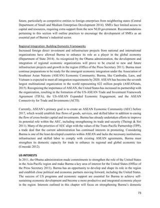 73
future, particularly as competitive entities to foreign enterprises from neighboring states (Central
Department of Small and Medium Enterprises Development 2014). SMEs face limited access to
capital and resources, requiring extra support from the new NLD government. Recommendations
pertaining to this section will outline practices to encourage the development of SMEs as an
essential part of Burma’s industrial sector.
Regional Integration: Building Domestic Frameworks
Increased foreign direct investment and infrastructure projects from national and international
organizations have allowed Burma to enhance its role as a player in the global economy
(Department of State 2014). As recognized by the Obama administration, the development and
integration of regional economic organizations will prove to be crucial to new and future
infrastructure projects and growth in the region (Office of the Press Secretary 2011). Burma must
continue preparations to be ready for the emergent economic integration under the Association of
Southeast Asian Nations (ASEAN) Economic Community; Burma, like Cambodia, Laos, and
Vietnam is expected to meet all integration requirements by 2020. ASEAN has become the seventh
largest multinational organization in the world representing 622 million people (ASEANstats,
2015). Recognizing the importance of ASEAN, the United States has increased its partnership with
the organization, resulting in the formation of the US-ASEAN Trade and Investment Framework
Agreement (TIFA), the US-ASEAN Expanded Economic Engagement, and the ASEAN
Connectivity for Trade and Investments (ACTI).
Currently, ASEAN’s primary goal is to create an ASEAN Economic Community (AEC) before
2017, which would establish free flows of goods, services, and skilled labor in addition to easing
the flow of cross-border capital and investments. Burma has already undertaken efforts to improve
its potential role within the AEC, including strengthening its trade and security (Theingi & Siri
2011). Many of the priorities of AEC align with the values of the Trans-Pacific Partnership (TPP),
a trade deal that the current administration has continued interests in promoting. Considering
Burma is one of the least developed countries within ASEAN and lacks the necessary institutions,
infrastructure and skilled labor to comply with existing ASEAN agreements, Burma must
strengthen its domestic capacity for trade to enhance its regional and global economic ties
(Umezaki 2012).
US INTERESTS
In 2011, the Obama administration made commitments to strengthen the role of the United States
in the Asia-Pacific region and make Burma a key area of interest for the United States (Office of
the Press Secretary 2011). Burma has an opportunity to develop and shape its role in the region
and establish close political and economic partners moving forward, including the United States.
The success of US programs and economic support are essential for Burma to achieve self-
sustaining economic development and become a more productive and integrated economic player
in the region. Interests outlined in this chapter will focus on strengthening Burma’s domestic
 