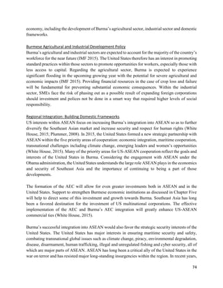 74
economy, including the development of Burma’s agricultural sector, industrial sector and domestic
frameworks.
Burmese Agricultural and Industrial Development Policy
Burma’s agricultural and industrial sectors are expected to account for the majority of the country’s
workforce for the near future (IMF 2015). The United States therefore has an interest in promoting
standard practices within those sectors to promote opportunities for workers, especially those with
less access to capital. Regarding the agricultural sector, Burma is expected to experience
significant flooding in the upcoming growing year with the potential for severe agricultural and
economic impacts (IMF 2015). Providing financial resources in the case of crop loss and failure
will be fundamental for preventing substantial economic consequences. Within the industrial
sector, SMEs face the risk of phasing out as a possible result of expanding foreign corporations
should investment and polices not be done in a smart way that required higher levels of social
responsibility.
Regional Integration: Building Domestic Frameworks
US interests within ASEAN focus on increasing Burma’s integration into ASEAN so as to further
diversify the Southeast Asian market and increase security and respect for human rights (White
House, 2015; Plummer, 2008). In 2015, the United States formed a new strategic partnership with
ASEAN within the five priority areas of cooperation: economic integration, maritime cooperation,
transnational challenges including climate change, emerging leaders and women’s opportunities
(White House, 2015). Many of the priority areas for US-ASEAN cooperation reflect the goals and
interests of the United States in Burma. Considering the engagement with ASEAN under the
Obama administration, the United States understands the large role ASEAN plays in the economics
and security of Southeast Asia and the importance of continuing to being a part of those
developments.
The formation of the AEC will allow for even greater investments both in ASEAN and in the
United States. Support to strengthen Burmese economic institutions as discussed in Chapter Five
will help to direct some of this investment and growth towards Burma. Southeast Asia has long
been a favored destination for the investment of US multinational corporations. The effective
implementation of the AEC and Burma’s AEC integration will greatly enhance US-ASEAN
commercial ties (White House, 2015).
Burma’s successful integration into ASEAN would also favor the strategic security interests of the
United States. The United States has major interests in ensuring maritime security and safety,
combating transnational global issues such as climate change, piracy, environmental degradation,
disease, disarmament, human trafficking, illegal and unregulated fishing and cyber security, all of
which are major parts of ASEAN. ASEAN has long been a critical ally of the United States in the
war on terror and has resisted major long-standing insurgencies within the region. In recent years,
 