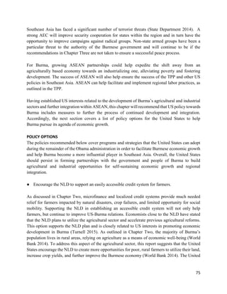 75
Southeast Asia has faced a significant number of terrorist threats (State Department 2014). A
strong AEC will improve security cooperation for states within the region and in turn have the
opportunity to improve campaigns against radical groups. Non-state armed groups have been a
particular threat to the authority of the Burmese government and will continue to be if the
recommendations in Chapter Three are not taken to ensure a successful peace process.
For Burma, growing ASEAN partnerships could help expedite the shift away from an
agriculturally based economy towards an industrializing one, alleviating poverty and fostering
development. The success of ASEAN will also help ensure the success of the TPP and other US
policies in Southeast Asia. ASEAN can help facilitate and implement regional labor practices, as
outlined in the TPP.
Having established US interests related to the development of Burma’s agricultural and industrial
sectors and further integration within ASEAN, this chapter will recommend that US policy towards
Burma includes measures to further the process of continued development and integration.
Accordingly, the next section covers a list of policy options for the United States to help
Burma pursue its agenda of economic growth.
POLICY OPTIONS
The policies recommended below cover programs and strategies that the United States can adopt
during the remainder of the Obama administration in order to facilitate Burmese economic growth
and help Burma become a more influential player in Southeast Asia. Overall, the United States
should persist in forming partnerships with the government and people of Burma to build
agricultural and industrial opportunities for self-sustaining economic growth and regional
integration.
● Encourage the NLD to support an easily accessible credit system for farmers.
As discussed in Chapter Two, microfinance and localized credit systems provide much needed
relief for farmers impacted by natural disasters, crop failures, and limited opportunity for social
mobility. Supporting the NLD in establishing an accessible credit system will not only help
farmers, but continue to improve US-Burma relations. Economists close to the NLD have stated
that the NLD plans to utilize the agricultural sector and accelerate previous agricultural reforms.
This option supports the NLD plan and is closely related to US interests in promoting economic
development in Burma (Turnell 2015). As outlined in Chapter Two, the majority of Burma’s
population lives in rural areas, relying on agriculture as a means of economic well-being (World
Bank 2014). To address this aspect of the agricultural sector, this report suggests that the United
States encourage the NLD to create more opportunities for poor, rural farmers to utilize their land,
increase crop yields, and further improve the Burmese economy (World Bank 2014). The United
 