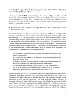 76
States should also support the work of ongoing projects, such as the World Bank’s Agricultural
Development Support Project in Burma.
Ultimately it is up to the NLD to implement agricultural reforms and policies. If they succeed,
workers will embrace the NLD and benefit from the creation of a better environment for critical
sectors of the Burmese economy. If the United States provides an adequate toolkit for economic
development based upon the goals of the NLD, both the policies outlined and the new government
will have a better chance of success.
● Recommend that the NLD revisit and update Notification No. 11/2013 to focus on the
development of SMEs.
In line with improving rule of law as discussed in Chapters Four and Five, the United States has
and should continue to back the consistent use of domestic and regional labor laws (Office of the
Press Secretary 2011). Ensuring that private organizations in Burma cooperate with the policies
outlined by the government, especially regarding the review of policies governing SMEs, should
be included in these efforts. During President Thein Sein’s presidency, SME promotion was made
a priority in light of the importance of the industrial sector. His government’s commitments and
responsibilities are outlined in Notification No. 11/2013, a set of rules mapped out by the Ministry
of National Planning and Economic Development, with the approval of the government. The
section pertaining to SMEs include the following guidelines:
(d) To establish a network with respective local and foreign organization to meet
technical requirements;
(e) To encourage development of the markets of small and medium enterprises
from rural to urban areas;
(f) To make small and medium enterprises as supporting industries for local and
foreign investments to help healthy development of market chain;
(g) To plan for nurturing human resources required for SMEs development;
(h) To set up committees and subcommittees and assign duties as necessary.
(Ministry of National Planning and Economic Development 2013)
With the introduction of the NLD government, policy toward SMEs should be revisited, further
emphasized, and updated accordingly. This is especially true regarding Sections (d) and (f) of
Notification No. 11/2013, the goal to “establish a network with respective local and foreign
organization to meet technical requirements” and “make small and medium enterprises as
supporting industries for local and foreign investments to help healthy development of market
chain” (Ministry of National Planning and Economic Development 2013). While these goals were
created by the previous government, there is no strong indication of coming changes regarding
these policies. Foreign investment in Burma has increased in recent years and it is clear that Burma
 