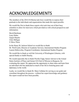ix
ACKNOWLEDGEMENTS
The members of the 2016 US-Burma task force would like to express their
gratitude to the individuals and organizations that made this report possible.
We would like first to thank those experts who took time out of their busy
schedules to allow for interviews which provided us with critical perspectives and
information:
David Bachman
Larry Dohrs
Jurgen Haacke
Chris Milligan
U Shwe Thein
In the Henry M. Jackson School we would like to thank:
Dr. Wolf Latch, Director of Academic Services, International Studies Program
Lauren Dobrovolny, Program Coordinator, International Studies Program
We would like to thank as well the University of Washington Libraries, with
special thanks to Judith Henchy.
We would especially like to thank Pricilla Clapp, Senior Adviser to the United
States Institute of Peace and former US Chief of Mission in Rangoon, for
evaluating this report. We appreciate the opportunity to share ideas and learn from
an individual who has dedicated so much of her life to fostering peace and
diplomacy in the world.
Lastly, we would like to thank Dr. Mary Callahan for serving as our guide and
consultant throughout the process—without her expert knowledge and guidance
this report would not have been possible.
 