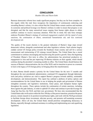 79
CONCLUSION
Heather Ellis and Tharin Sethi
Burmese democratic reforms have made significant progress, but they are far from complete. In
this regard, while this task force recognizes the importance of continuously endorsing and
rewarding Burma’s reform, it is also critical that the United States remain cautious and maintain
its economic and political leverage over Burma’s military in order to ensure that progress is not
disrupted, and that the many unresolved issues ranging from human rights abuses to ethnic
conflicts continue to receive necessary attention. With this in mind, this task force strongly
endorses President Obama’s strategy of continued engagement coupled with the repeal of some
sanctions, the continuation of others, unrestricted humanitarian aid, and less restricted
development aid.
The quality of the recent election is the greatest indication of Burma’s large steps toward
democratic reform, alongside constitutional and other legislative reforms. Such reforms largely
outdate current US foreign policy towards the Southeast Asian country and call for a serious
reassessment and restructuring of US strategy toward Burma. The United States has a moral
commitment to continue encouraging and incentivizing this positive growth. Since the beginning
of President Obama’s first term in office, his administration has prioritized productive re-
engagement in Asia and has put improving US-Burma relations on their agenda, which should
continue during the president’s remaining months in office. The United States should harness the
success of Burma’s democratization, the rise of the NLD, and its transition to power as a moment
to lock in the legacy of US foreign policy in bringing about this transformation.
In short, Burma should remain a priority for the United States for the next 11 months and
throughout the next presidential administration; continued US engagement through diplomatic
tools and policy initiatives are vital to support Burma’s progress towards stability, sustainable
development, and democratization. This report has outlined a plethora of policy options and
recommendations for the United States to use in helping the people and government of Burma
strengthen economic and legislative institutions, foster peace, and champion human rights
throughout the country. These options include the continuation of certain sanctions, including
those against the jade industry, in order to uphold US values and continue to provide leverage for
Aung San Suu Kyi, the NLD, and their new government. We have also recommended that the
United States take swift action within the first 100 days of the power transition, prioritize the peace
process, remain staunch in its position toward human rights, and work with the NLD government
to facilitate foreign direct investment, alleviate poverty, and promote self-sustaining economic
development. Above all else, the United States should prioritize strengthening democracy in
Burma, especially through continued assistance in crafting and implementing new and equalizing
legislation.
 