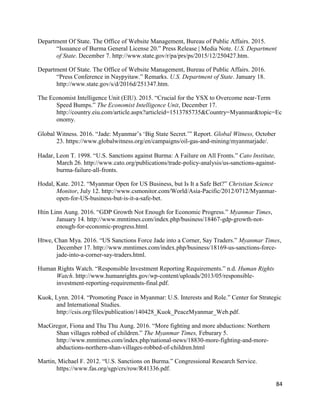 84
Department Of State. The Office of Website Management, Bureau of Public Affairs. 2015.
“Issuance of Burma General License 20.” Press Release | Media Note. U.S. Department
of State. December 7. http://www.state.gov/r/pa/prs/ps/2015/12/250427.htm.
Department Of State. The Office of Website Management, Bureau of Public Affairs. 2016.
“Press Conference in Naypyitaw.” Remarks. U.S. Department of State. January 18.
http://www.state.gov/s/d/2016d/251347.htm.
The Economist Intelligence Unit (EIU). 2015. “Crucial for the YSX to Overcome near-Term
Speed Bumps.” The Economist Intelligence Unit, December 17.
http://country.eiu.com/article.aspx?articleid=1513785735&Country=Myanmar&topic=Ec
onomy.
Global Witness. 2016. “Jade: Myanmar’s ‘Big State Secret.’” Report. Global Witness, October
23. https://www.globalwitness.org/en/campaigns/oil-gas-and-mining/myanmarjade/.
Hadar, Leon T. 1998. “U.S. Sanctions against Burma: A Failure on All Fronts.” Cato Institute,
March 26. http://www.cato.org/publications/trade-policy-analysis/us-sanctions-against-
burma-failure-all-fronts.
Hodal, Kate. 2012. “Myanmar Open for US Business, but Is It a Safe Bet?” Christian Science
Monitor, July 12. http://www.csmonitor.com/World/Asia-Pacific/2012/0712/Myanmar-
open-for-US-business-but-is-it-a-safe-bet.
Htin Linn Aung. 2016. “GDP Growth Not Enough for Economic Progress.” Myanmar Times,
January 14. http://www.mmtimes.com/index.php/business/18467-gdp-growth-not-
enough-for-economic-progress.html.
Htwe, Chan Mya. 2016. “US Sanctions Force Jade into a Corner, Say Traders.” Myanmar Times,
December 17. http://www.mmtimes.com/index.php/business/18169-us-sanctions-force-
jade-into-a-corner-say-traders.html.
Human Rights Watch. “Responsible Investment Reporting Requirements.” n.d. Human Rights
Watch. http://www.humanrights.gov/wp-content/uploads/2013/05/responsible-
investment-reporting-requirements-final.pdf.
Kuok, Lynn. 2014. “Promoting Peace in Myanmar: U.S. Interests and Role.” Center for Strategic
and International Studies.
http://csis.org/files/publication/140428_Kuok_PeaceMyanmar_Web.pdf.
MacGregor, Fiona and Thu Thu Aung. 2016. “More fighting and more abductions: Northern
Shan villages robbed of children.” The Myanmar Times, Feburary 5.
http://www.mmtimes.com/index.php/national-news/18830-more-fighting-and-more-
abductions-northern-shan-villages-robbed-of-children.html
Martin, Michael F. 2012. “U.S. Sanctions on Burma.” Congressional Research Service.
https://www.fas.org/sgp/crs/row/R41336.pdf.
 