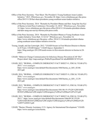 85
Office of the Press Secretary. “Fact Sheet: The President’s Young Southeast Asian Leaders
Initiative.” 2015. Whitehouse.gov. November 20. https://www.whitehouse.gov/the-press-
office/2015/11/20/fact-sheet-presidents-young-southeast-asian-leaders-initiative.
Office of the Press Secretary. 2014. “Remarks by President Obama and Daw Aung San Suu Kyi
of Burma in Joint Press Conference | November 14, 2014.” Whitehouse.gov, November
14. https://www.whitehouse.gov/the-press-office/2014/11/14/remarks-president-obama-
and-daw-aung-san-suu-kyi-burma-joint-press-confe.
Office of the Press Secretary. 2014. “Remarks by President Obama at Young Southeast Asian
Leaders Initiative Town Hall, 11/14/14.” Whitehouse.gov, November 14.
https://www.whitehouse.gov/the-press -office /2014/11/14/remarks-president-obama-
young-southeast-asian-leaders-initiative-town-ha.
Troung, Joseph, and Jan Cartwright. 2012. "USAID Swears in First Mission Director to Burma
in 24 Years | USAID Impact." USAID Impact, September 5.
https://blog.usaid.gov/2012/09/usaid-swears-in-first-mission-director-to-burma-in-24-
years/.
USAID. “Behavior Change Communication for Infectious Disease Prevention (CAP 3D)."
Project detail. http://map.usaid.gov/PublicProjectDetail?id=a0cd00000013CYFAA2.
USAID. 2015. "BURMA - COMPLEX EMERGENCY FACT SHEET #1, FISCAL YEAR (FY)
2015." www.usaid.gov.
https://www.usaid.gov/sites/default/files/documents/1866/burma_ce_fs01_02-06-
2015.pdf.
USAID. 2016. "BURMA – COMPLEX EMERGENCY FACT SHEET #1, FISCAL YEAR (FY)
2016." www.usaid.gov.
https://www.usaid.gov/sites/default/files/documents/1866/burma_ce_fs01_12-29-
2015.pdf.
USAID. 2015. "BURMA - COMPLEX EMERGENCY FACT SHEET #3, FISCAL YEAR (FY)
2015." www.usaid.gov.
https://www.usaid.gov/sites/default/files/documents/1861/06.19.15%20-%20USAID-
DCHA%20Burma%20Complex%20Emergency%20Fact%20Sheet%20%233.pdf.
USAID. 2013. "BURMA - COMPLEX EMERGENCY FACT SHEET #4, FISCAL YEAR (FY)
2013." https://www.usaid.gov/sites/default/files/documents/1866/09.30.13%20-
%20USAID-DCHA%20Burma%20Complex%20Emergency%20Fact%20Sheet%20-
%20FY%202013.pdf.
USAID. "Burma | Disaster Assistance | U.S. Agency for International Development." USAID.
https://www.usaid.gov/crisis/burma.
 