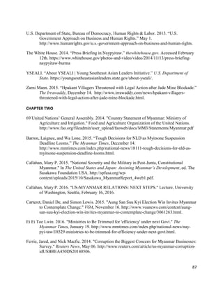87
U.S. Department of State, Bureau of Democracy, Human Rights & Labor. 2013. “U.S.
Government Approach on Business and Human Rights.” May 1.
http://www.humanrights.gov/u.s.-government-approach-on-business-and-human-rights.
The White House. 2014. “Press Briefing in Naypyitaw.” thewhitehouse.gov. Accessed February
12th. https://www.whitehouse.gov/photos-and-video/video/2014/11/13/press-briefing-
naypyitaw-burma
YSEALI. “About YSEALI | Young Southeast Asian Leaders Initiative.” U.S. Department of
State. https://youngsoutheastasianleaders.state.gov/about-yseali/.
Zarni Mann. 2015. “Hpakant Villagers Threatened with Legal Action after Jade Mine Blockade.”
The Irrawaddy, December 14. http://www.irrawaddy.com/news/hpakant-villagers-
threatened-with-legal-action-after-jade-mine-blockade.html.
CHAPTER TWO
69 United Nations’ General Assembly. 2014. "Country Statement of Myanmar: Ministry of
Agriculture and Irrigation." Food and Agriculture Organization of the United Nations.
http://www.fao.org/fileadmin/user_upload/faoweb/docs/MM3/Statements/Myanmar.pdf
Barron, Laignee, and Wa Lone. 2015. “Tough Decisions for NLD as Myitsone Suspension
Deadline Looms.” The Myanmar Times, December 14.
http://www.mmtimes.com/index.php/national-news/18111-tough-decisions-for-nld-as-
myitsone-suspension-deadline-looms.html.
Callahan, Mary P. 2015. "National Security and the Military in Post-Junta, Constitutional
Myanmar." In The United States and Japan: Assisting Myanmar’s Development, ed. The
Sasakawa Foundation USA. http://spfusa.org/wp-
content/uploads/2015/10/Sasakawa_MyanmarReport_4web1.pdf.
Callahan, Mary P. 2016. "US-MYANMAR RELATIONS: NEXT STEPS." Lecture, University
of Washington, Seattle, February 16, 2016.
Carteret, Daniel De, and Simon Lewis. 2015. "Aung San Suu Kyi Election Win Invites Myanmar
to Contemplate Change." VOA, November 16. http://www.voanews.com/content/aung-
san-suu-kyi-election-win-invites-myanmar-to-contemplate-change/3061263.html.
Ei Ei Toe Lwin. 2016. "Ministries to Be Trimmed for 'efficiency' under next Govt." The
Myanmar Times, January 19. http://www.mmtimes.com/index.php/national-news/nay-
pyi-taw/18529-ministries-to-be-trimmed-for-efficiency-under-next-govt.html.
Ferrie, Jared, and Nick Macfie. 2014. "Corruption the Biggest Concern for Myanmar Businesses:
Survey." Reuters News, May 06. http://www.reuters.com/article/us-myanmar-corruption-
idUSBREA450DS20140506.
 