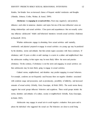 IDENTITY PREDICTS RISKY SEXUAL BEHAVIORAL INTENTIONS 12
females, but females have an increased chance of frequent suicidal tendencies and thoughts
(Almeida, Johnson, Corliss, Molnar, & Azrael, 2009).
Abstinence vs engaging in sexual activities. Peers may negatively and positively
influence each other in numerous situation and topics but one of the most influential areas are
dating relationships and sexual activities. Close peers and acquaintances that are sexually active
may influence adolescents’ beliefs and behavioral intentions towards sexual activities (Suleiman
& Deardorff, 2014).
Whether adolescents engage in abstaining from sexual activities until mentally,
emotionally and physical prepared or engage in sexual activities at a young age may be predicted
by the identities, norms and attitudes that that certain region associates with those constructs. If
abstinence until 18 years or older or until marriage is a norm in a culture and neighborhood then
the adolescents residing in that region may be more likely follow the norm and practice
abstinence. On the contrary, if abstinence is not the norm and engaging in sexual activities are
then adolescents may be more likely going to engage in sexual activities.
Cultural norms, neighborhood, and identities may predict engaging in sexual behaviors.
For example, condoms are not frequently used because there are negative identities associated
with condoms usage and possession, such as promiscuity, possibility of infidelity, and increased
amounts of sexual activity (Scholly, Katz, Gascoigne, & Holck 2005). The social norms theory
suggests that social groups influence behaviors and cognitions. These social groups include the
norms, identities and attitudes of a culture, society or neighborhood (Scholly, Katz, Gascoigne,
& Holck 2005).
Adolescents may engage in sexual acts to avoid negative evaluation from peers and to
please the individual who suggested the sexual act. The behaviors are done to avoid being
 