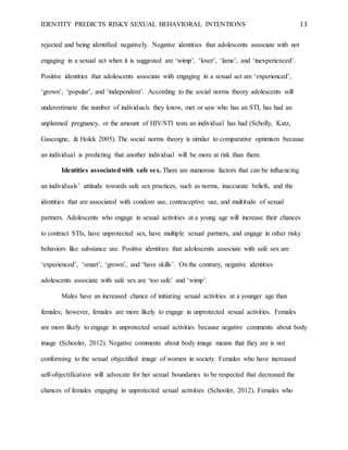 IDENTITY PREDICTS RISKY SEXUAL BEHAVIORAL INTENTIONS 13
rejected and being identified negatively. Negative identities that adolescents associate with not
engaging in a sexual act when it is suggested are ‘wimp’, ‘loser’, ‘lame’, and ‘inexperienced’.
Positive identities that adolescents associate with engaging in a sexual act are ‘experienced’,
‘grown’, ‘popular’, and ‘independent’. According to the social norms theory adolescents will
underestimate the number of individuals they know, met or saw who has an STI, has had an
unplanned pregnancy, or the amount of HIV/STI tests an individual has had (Scholly, Katz,
Gascoigne, & Holck 2005). The social norms theory is similar to comparative optimism because
an individual is predicting that another individual will be more at risk than them.
Identities associatedwith safe sex. There are numerous factors that can be influencing
an individuals’ attitude towards safe sex practices, such as norms, inaccurate beliefs, and the
identities that are associated with condom use, contraceptive use, and multitude of sexual
partners. Adolescents who engage in sexual activities at a young age will increase their chances
to contract STIs, have unprotected sex, have multiple sexual partners, and engage in other risky
behaviors like substance use. Positive identities that adolescents associate with safe sex are
‘experienced’, ‘smart’, ‘grown’, and ‘have skills’. On the contrary, negative identities
adolescents associate with safe sex are ‘too safe’ and ‘wimp’.
Males have an increased chance of initiating sexual activities at a younger age than
females; however, females are more likely to engage in unprotected sexual activities. Females
are more likely to engage in unprotected sexual activities because negative comments about body
image (Schooler, 2012). Negative comments about body image means that they are is not
conforming to the sexual objectified image of women in society. Females who have increased
self-objectification will advocate for her sexual boundaries to be respected that decreased the
chances of females engaging in unprotected sexual activities (Schooler, 2012). Females who
 