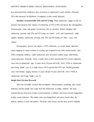 IDENTITY PREDICTS RISKY SEXUAL BEHAVIORAL INTENTIONS 14
have decreased body satisfaction have an increase in unprotected sexual activities (Schooler,
2012) that increased her likelihood of engaging in risky sexual behaviors.
Identities associatedwith STIs and STI testing. When adolescents engage in safe sex
practices that decrease their chances of contracting an STI or HIV, but factors like demographics,
socioeconomic status, and gender can decrease safe sex practices. Positive identities that
adolescents associate with STIs and STI testing are ‘smart’, ‘cool’, and ‘experienced’, while
negative identities adolescents associate with STIs and STI testing are ‘dirty’, ‘easy’, and
‘player’.
Demographics increase the chances of STI contraction, as a result female minorities
report engaging in sexual activities at a young age compared to any other socioeconomic class.
When comparing ethnicity, Latino adolescents have decreased condom usage when having
sexual intercourse (Schooler, 2012). A study done in 2013 reported that 68% of new chlamydia
cases were in adolescents’ ages 15 years old to 24 years old (CDC, 2014, “STDs in Adolescents
and Young Adults”, par. 2). A study done in 2013 reported that 459.2 per 100,000 gonorrhea
cases were females ranging between 15 years old and 19 years old (CDC, 2014, “STDs in
Adolescents and Young Adults”, par. 9).
Insight from Previous Research
There has been little research that investigated self-presentation predicting risky sexual
behaviors and the sample sizes range from late adolescents to college students. The main
research that has been done on risky sexual behaviors is attitudes and norms towards engagement
in risky sexual behaviors. The studies done were longitudinal and survey based, since the
delivery method is easier and quicker. The issues with surveys are that there are low response
 