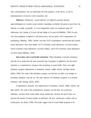 IDENTITY PREDICTS RISKY SEXUAL BEHAVIORAL INTENTIONS 15
rates, and participants may not understand all of the questions on the survey, as well as
misinterpretation of answers on the researchers end.
Influences. Adolescents’ sexual behaviors are shaped by parental and peer
approval/disapproval towards sexual activities depending on whether the parent or peer views the
behavior as socially acceptable. A 3-wave longitudinal study was conducted using 547
adolescents, first starting at 14 years old and ending at 16 years old (Bleakley, 2009). In each
wave the participants completed a web-based survey and was given a $25 compensation for
participating (Bleakley, 2009). Results were that 74.9% of participants reported that they learned
sexual information from close friends, 62.2% of learned sexual information was from teachers,
60.9% of learned sexual information was from mothers, and 57.0% of learned sexual information
was from media (Bleakley, 2009).
Intervention and sexual health curriculum. When attempting to promote abstinence
and safe sex in adolescents the most successful type of program to implement into the school
education is a comprehensive program when pertaining to sexual health. There were eight
abstinence program implemented in elementary schools, middle schools, and high schools
(Kirby, 2008). The result of the abstinence program was that here was little to no changes in
promoting abstinence and safe sex. The main objective for abstinence programs is to promote
abstinence until marriage (Kirby, 2008).
Comprehensive programs were implemented in elementary schools, middle schools, and
high schools. The result of the comprehensive program was that there was an increase
abstinence, promote better sexual health among adolescents, decrease the need to have sex,
decrease the amount of sexual partners an individual will have, and increase condom and/ or
contraceptive use (Kirby, 2008). The results suggest that for sexual health programs to be
 