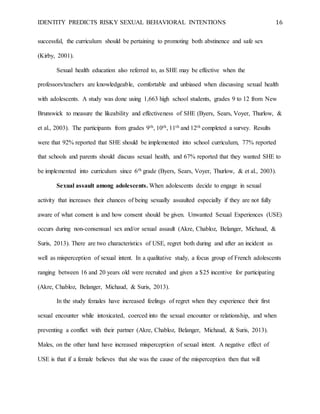 IDENTITY PREDICTS RISKY SEXUAL BEHAVIORAL INTENTIONS 16
successful, the curriculum should be pertaining to promoting both abstinence and safe sex
(Kirby, 2001).
Sexual health education also referred to, as SHE may be effective when the
professors/teachers are knowledgeable, comfortable and unbiased when discussing sexual health
with adolescents. A study was done using 1,663 high school students, grades 9 to 12 from New
Brunswick to measure the likeability and effectiveness of SHE (Byers, Sears, Voyer, Thurlow, &
et al., 2003). The participants from grades 9th, 10th, 11th and 12th completed a survey. Results
were that 92% reported that SHE should be implemented into school curriculum, 77% reported
that schools and parents should discuss sexual health, and 67% reported that they wanted SHE to
be implemented into curriculum since 6th grade (Byers, Sears, Voyer, Thurlow, & et al., 2003).
Sexual assault among adolescents. When adolescents decide to engage in sexual
activity that increases their chances of being sexually assaulted especially if they are not fully
aware of what consent is and how consent should be given. Unwanted Sexual Experiences (USE)
occurs during non-consensual sex and/or sexual assault (Akre, Chabloz, Belanger, Michaud, &
Suris, 2013). There are two characteristics of USE, regret both during and after an incident as
well as misperception of sexual intent. In a qualitative study, a focus group of French adolescents
ranging between 16 and 20 years old were recruited and given a $25 incentive for participating
(Akre, Chabloz, Belanger, Michaud, & Suris, 2013).
In the study females have increased feelings of regret when they experience their first
sexual encounter while intoxicated, coerced into the sexual encounter or relationship, and when
preventing a conflict with their partner (Akre, Chabloz, Belanger, Michaud, & Suris, 2013).
Males, on the other hand have increased misperception of sexual intent. A negative effect of
USE is that if a female believes that she was the cause of the misperception then that will
 