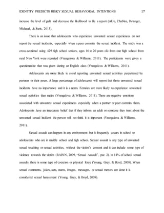 IDENTITY PREDICTS RISKY SEXUAL BEHAVIORAL INTENTIONS 17
increase the level of guilt and decrease the likelihood to file a report (Akre, Chabloz, Belanger,
Michaud, & Suris, 2013).
There is an issue that adolescents who experience unwanted sexual experiences do not
report the sexual incidents, especially when a peer commits the sexual incident. The study was a
cross-sectional using 429 high school seniors, ages 16 to 20 years old from one high school from
rural New York were recruited (Vrangalova & Williams, 2011). The participants were given a
questionnaire that was given during an English class (Vrangalova & Williams, 2011).
Adolescents are more likely to avoid reporting unwanted sexual activities perpetrated by
partners or their peers. A large percentage of adolescents will report that those unwanted sexual
incidents have no importance and it is a norm. Females are more likely to experience unwanted
sexual activities than males (Vrangalova & Williams, 2011). There are negative emotions
associated with unwanted sexual experiences especially when a partner or peer commits them.
Adolescents have an inaccurate belief that if they inform an adult or someone they trust about the
unwanted sexual incident the person will not think it is important (Vrangalova & Williams,
2011).
Sexual assault can happen in any environment but it frequently occurs in school to
adolescents who are in middle school and high school. Sexual assault is any type of unwanted
sexual touching or sexual activities, without the victim’s consent and it can include some type of
violence towards the victim (RAINN, 2009, “Sexual Assault”, par. 2). In 14% of school sexual
assaults there is some type of coercion or physical force (Young, Grey, & Boyd, 2008). When
sexual comments, jokes, acts, stares, images, messages, or sexual rumors are done it is
considered sexual harassment (Young, Grey, & Boyd, 2008).
 