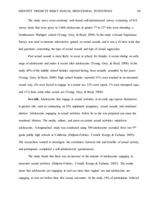 IDENTITY PREDICTS RISKY SEXUAL BEHAVIORAL INTENTIONS 18
The study was a cross-sectional, web-based, self-administered survey consisting of 418
survey items that were given to 1,068 adolescents in grades 7th to 12th who were attending a
Southeastern Michigan school (Young, Grey, & Boyd, 2008). In the study a Sexual Experience
Survey was used to measure information gained on sexual assault, and it was a 10-item scale that
had questions concerning the type of sexual assault and type of sexual aggression.
Peer sexual assault is more likely to occur at school, for females it occurs during an early
stage of adolescents and males it occurs after adolescents (Young, Grey, & Boyd, 2008). In the
study 40% of the middle school females reported having been sexually assaulted by her peers
(Young, Grey, & Boyd, 2008). High school females reported 51% were touched in an unwanted
sexual way, 6% were forced to engage in a sexual act, 12% were raped, 1% were attempted rape,
and 11% done some other sexual act (Young, Grey, & Boyd, 2008).
Sex talk. Adolescents that engage in sexual activities at an early age expose themselves
to greater risk, such as contracting an STI, unplanned pregnancy, sexual assault, and emotional
distress. Adolescents engaging in sexual activities before he or she was prepared can cause the
emotional distress. The media, culture, and peers on certain sexual activities misinform
adolescents. A longitudinal study was conducted using 580 adolescents recruited from two 9th
grade public high schools in California (Halpern-Felsher, Cornell, Kropp, & Tschann, 2005).
The researchers wanted to investigate the correlation between risk and benefits of sexual activity,
and participants completed a self-administered questionnaire.
The study found that there was an increase in the amount of adolescents engaging in
noncoital sexual activities (Halpern-Felsher, Cornell, Kropp, & Tschann, 2005). The results
mean that adolescents are engaging in oral sex more than vaginal sex and adolescents are
engaging in oral sex before their first sexual encounter. In the study 14% of participants believed
 