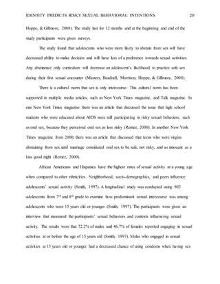 IDENTITY PREDICTS RISKY SEXUAL BEHAVIORAL INTENTIONS 20
Hoppe, & Gillmore, 2008). The study last for 12 months and at the beginning and end of the
study participants were given surveys.
The study found that adolescents who were more likely to abstain from sex will have
decreased ability to make decision and will have less of a preference towards sexual activities.
Any abstinence only curriculum will decrease an adolescent’s likelihood to practice safe sex
during their first sexual encounter (Masters, Beadnell, Morrison, Hoppe, & Gillmore, 2008).
There is a cultural norm that sex is only intercourse. This cultural norm has been
supported in multiple media articles, such as New York Times magazine, and Talk magazine. In
one New York Times magazine there was an article that discussed the issue that high school
students who were educated about AIDS were still participating in risky sexual behaviors, such
as oral sex, because they perceived oral sex as less risky (Remez, 2000). In another New York
Times magazine from 2000, there was an article that discussed that teens who were virgins
abstaining from sex until marriage considered oral sex to be safe, not risky, and as innocent as a
kiss good night (Remez, 2000).
African Americans and Hispanics have the highest rates of sexual activity at a young age
when compared to other ethnicities. Neighborhood, socio-demographics, and peers influence
adolescents’ sexual activity (Smith, 1997). A longitudinal study was conducted using 803
adolescents from 7th and 8th grade to examine how predominant sexual intercourse was among
adolescents who were 15 years old or younger (Smith, 1997). The participants were given an
interview that measured the participants’ sexual behaviors and contexts influencing sexual
activity. The results were that 72.2% of males and 46.7% of females reported engaging in sexual
activities at or before the age of 15 years old (Smith, 1997). Males who engaged in sexual
activities at 15 years old or younger had a decreased chance of using condoms when having sex
 