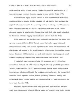 IDENTITY PREDICTS RISKY SEXUAL BEHAVIORAL INTENTIONS 21
and increased the number of sexual partners. Females who engaged in sexual activities at 15
years old or younger were more frequently engaging in sexual activities (Smith, 1997).
When adolescents engage in sexual activities he or she are misinformed about safe sex
practices and there are negative identities associated with safe practices. There are factors that
negatively influence adolescents’ chances of using condoms when having sex and that increases
his/her chances of contracting an STI or HIV. Body image can increase the risk a female
adolescents engaging in sexual activities because of the female body being sexually objectified,
this then results in females engaging unprotected sexual activities (Schooler, 2012).
Female adolescents have the highest rates of chlamydia and gonorrhea than another other
age range or gender (Schooler, 2012). The main reason why females engage in increased
unprotected sexual activity is due to sexual objectification but females who have increased self-
objectification will advocate for their sexual boundaries to be respected. Demographics can also
increase the chances of STI contraction, as a result female minorities report engaging in sexual
activities at a young age compared to any other socioeconomic class (Schooler, 2012).
A longitudinal study was conducted using 148 adolescents, ages 12 – 15, and was
recruited from Northeast, U.S. public schools in 8th grade. The study gained IRB approval from
Wellesley College (Schooler, 2012). Consent was obtained from the parents, through consent
forms that were in English and Spanish. The participants completed a survey that measured body
satisfaction, sexual experience, safe sex practices, specifically condom use, ethnicity, and
socioeconomic status. The same students were contacted again in 10th grade and completed the
survey again (Schooler, 2012).
Participants reported that 44% of the female participants were dissatisfied with their
weight even when compared to being in different grades. In 8th grade 8% of the females reported
 