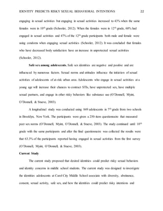 IDENTITY PREDICTS RISKY SEXUAL BEHAVIORAL INTENTIONS 22
engaging in sexual activities but engaging in sexual activities increased to 43% when the same
females were in 10th grade (Schooler, 2012). When the females were in 12th grade, 60% had
engaged in sexual activities and 47% of the 12th grade participants both male and female were
using condoms when engaging sexual activities (Schooler, 2012). It was concluded that females
who have decreased body satisfaction have an increase in unprotected sexual activities
(Schooler, 2012).
Safe sex among adolescents. Safe sex identities are negative and positive and are
influenced by numerous factors. Sexual norms and attitudes influence the initiation of sexual
activities of adolescents of at-risk urban area. Adolescents who engage in sexual activities at a
young age will increase their chances to contract STIs, have unprotected sex, have multiple
sexual partners, and engage in other risky behaviors like substance use (O’Donnell, Myint,
O’Donnell, & Stueve, 2003).
A longitudinal study was conducted using 849 adolescents in 7th grade from two schools
in Brooklyn, New York. The participants were given a 250-item questionnaire that measured
peer sex norms (O’Donnell, Myint, O’Donnell, & Stueve, 2003). The study continued until 10th
grade with the same participants and after the final questionnaire was collected the results were
that 63.3% of the participants reported having engaged in sexual activities from the first survey
(O’Donnell, Myint, O’Donnell, & Stueve, 2003).
Current Study
The current study proposed that desired identities could predict risky sexual behaviors
and identity concerns in middle school students. The current study was designed to investigate
the identities adolescents at Carol City Middle School associate with diversity, abstinence,
consent, sexual activity, safe sex, and how the identities could predict risky intentions and
 