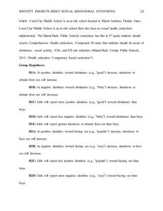 IDENTITY PREDICTS RISKY SEXUAL BEHAVIORAL INTENTIONS 23
beliefs. Carol City Middle School is an at-risk school located in Miami Gardens, Florida. Since
Carol City Middle School is an at-risk school there has been no sexual health curriculum
implemented. The Miami-Dade Public Schools curriculum has that in 6th grade students should
receive Comprehensive Health curriculum. Component III states that students should be aware of
abstinence, sexual activity, STIs, and STI risk reduction (Miami-Dade County Public Schools,
2015, “Health education: Competency based curriculum”).
Group Hypotheses
H1A: As positive identities toward abstinence (e.g., “good”) increase, intentions to
abstain from sex will increase.
H1B: As negative identities toward abstinence (e.g., “baby”) increase, intentions to
abstain from sex will decrease.
H1C: Girls will report more positive identities (e.g., “good”) toward abstinence than
boys.
H1D: Girls will report less negative identities (e.g., “baby”) toward abstinence than boys.
H1E: Girls will report greater intentions to abstain from sex than boys.
H2A: As positive identities toward having sex (e.g., “popular”) increase, intentions to
have sex will increase.
H2B: As negative identities toward having sex (e.g., “easy”) increase, intentions to have
sex will decrease.
H2C: Girls will report less positive identities (e.g., “popular”) toward having sex than
boys.
H2D: Girls will report more negative identities (e.g., “easy”) toward having sex than
boys.
 